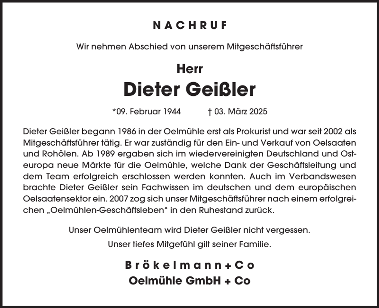 <p>NACHRUF<br />Wir nehmen Abschied von unserem Mitgeschäftsführer</p><p>Herr</p><p>Dieter Geißler<br />*09. Februar 1944</p><p>† 03. März 2025</p><p>Dieter Geißler begann 1986 in der Oelmühle erst als Prokurist und war seit 2002 als<br />Mitgeschäftsführer tätig. Er war zuständig für den Ein- und Verkauf von Oelsaaten<br />und Rohölen. Ab 1989 ergaben sich im wiedervereinigten Deutschland und Osteuropa neue Märkte für die Oelmühle, welche Dank der Geschäftsleitung und<br />dem Team erfolgreich erschlossen werden konnten. Auch im Verbandswesen<br />brachte Dieter Geißler sein Fachwissen im deutschen und dem europäischen<br />Oelsaatensektor ein. 2007 zog sich unser Mitgeschäftsführer nach einem erfolgreichen „Oelmühlen-Geschäftsleben“ in den Ruhestand zurück.<br />Unser Oelmühlenteam wird Dieter Geißler nicht vergessen.<br />Unser tiefes Mitgefühl gilt seiner Familie.</p><p>Brökelmann+Co<br />Oelmühle GmbH + Co</p>