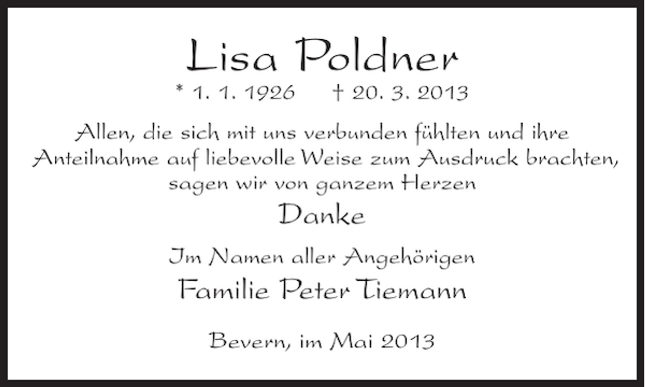 <p>Lisa Poldner</p><p>* 1. 1. 1926</p><p>† 20. 3. 2013</p><p>Allen, die sich mit uns verbunden fühlten und ihre<br />Anteilnahme auf liebevolle Weise zum Ausdruck brachten,<br />sagen wir von ganzem Herzen</p><p>Danke<br />Im Namen aller Angehörigen</p><p>Familie Peter Tiemann<br />Bevern, im Mai 2013</p>