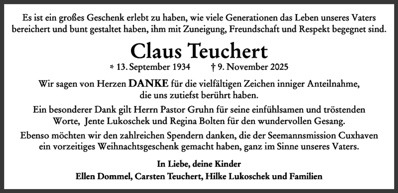 <p>Es ist ein großes Geschenk erlebt zu haben, wie viele Generationen das Leben unseres Vaters<br />bereichert und bunt gestaltet haben, ihm mit Zuneigung, Freundschaft und Respekt begegnet sind.</p><p>Claus Teuchert</p><p>* 13. September 1934</p><p>† 9. November 2025</p><p>Wir sagen von Herzen DANKE für die vielfältigen Zeichen inniger Anteilnahme,<br />die uns zutiefst berührt haben.<br />Ein besonderer Dank gilt Herrn Pastor Gruhn für seine einfühlsamen und tröstenden<br />Worte, Jente Lukoschek und Regina Bolten für den wundervollen Gesang.<br />Ebenso möchten wir den zahlreichen Spendern danken, die der Seemannsmission Cuxhaven<br />ein vorzeitiges Weihnachtsgeschenk gemacht haben, ganz im Sinne unseres Vaters.<br />In Liebe, deine Kinder<br />Ellen Dommel, Carsten Teuchert, Hilke Lukoschek und Familien</p>