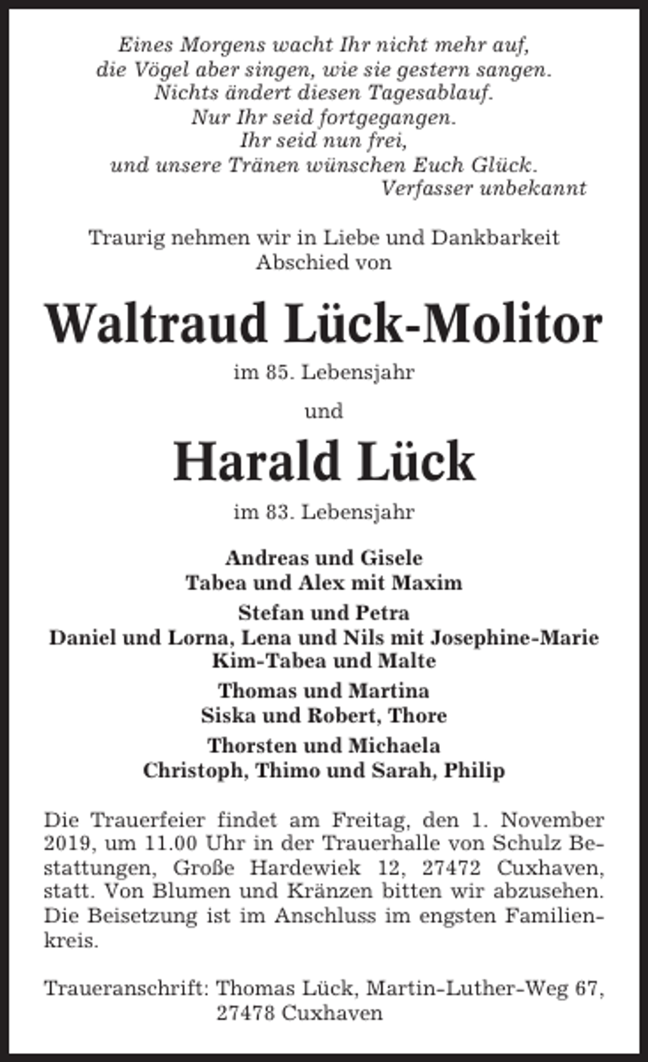 <p>Eines Morgens wacht Ihr nicht mehr auf,<br />die Vögel aber singen, wie sie gestern sangen.<br />Nichts ändert diesen Tagesablauf.<br />Nur Ihr seid fortgegangen.<br />Ihr seid nun frei,<br />und unsere Tränen wünschen Euch Glück.<br />Verfasser unbekannt<br />Traurig nehmen wir in Liebe und Dankbarkeit<br />Abschied von</p><p>Waltraud Lück-Molitor<br />im 85. Lebensjahr<br />und</p><p>Harald Lück<br />im 83. Lebensjahr<br />Andreas und Gisele<br />Tabea und Alex mit Maxim<br />Stefan und Petra<br />Daniel und Lorna, Lena und Nils mit Josephine-Marie<br />Kim-Tabea und Malte<br />Thomas und Martina<br />Siska und Robert, Thore<br />Thorsten und Michaela<br />Christoph, Thimo und Sarah, Philip<br />Die Trauerfeier findet am Freitag, den 1. November<br />2019, um 11.00 Uhr in der Trauerhalle von Schulz Bestattungen, Große Hardewiek 12, 27472 Cuxhaven,<br />statt. Von Blumen und Kränzen bitten wir abzusehen.<br />Die Beisetzung ist im Anschluss im engsten Familienkreis.<br />Traueranschrift: Thomas Lück, Martin-Luther-Weg 67,<br />27478 Cuxhaven</p>