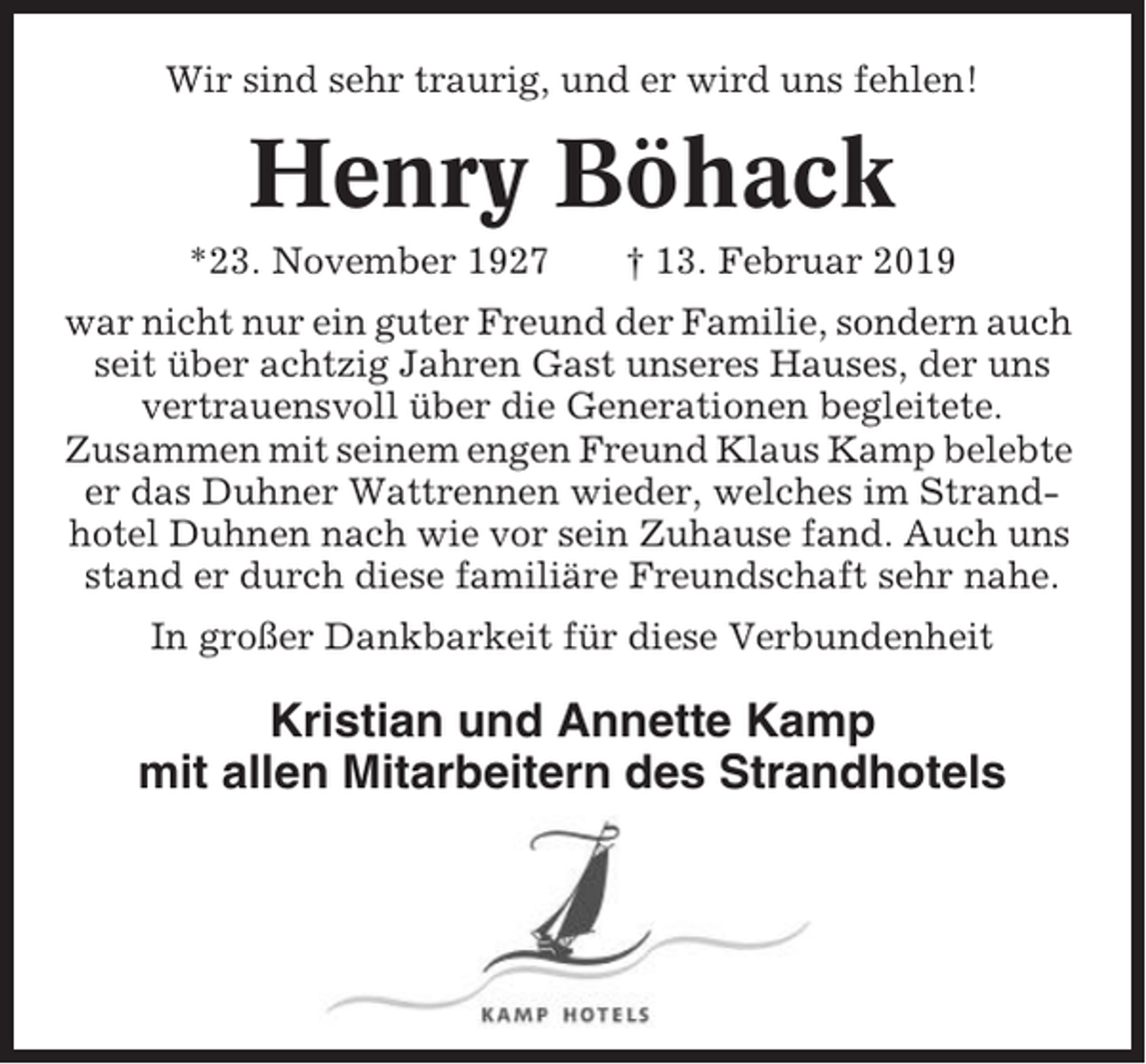 <p>Wir sind sehr traurig, und er wird uns fehlen!</p><p>Henry Böhack<br />*23. November 1927</p><p>† 13. Februar 2019</p><p>war nicht nur ein guter Freund der Familie, sondern auch<br />seit über achtzig Jahren Gast unseres Hauses, der uns<br />vertrauensvoll über die Generationen begleitete.<br />Zusammen mit seinem engen Freund Klaus Kamp belebte<br />er das Duhner Wattrennen wieder, welches im Strandhotel Duhnen nach wie vor sein Zuhause fand. Auch uns<br />stand er durch diese familiäre Freundschaft sehr nahe.<br />In großer Dankbarkeit für diese Verbundenheit</p><p>Kristian und Annette Kamp<br />mit allen Mitarbeitern des Strandhotels</p>