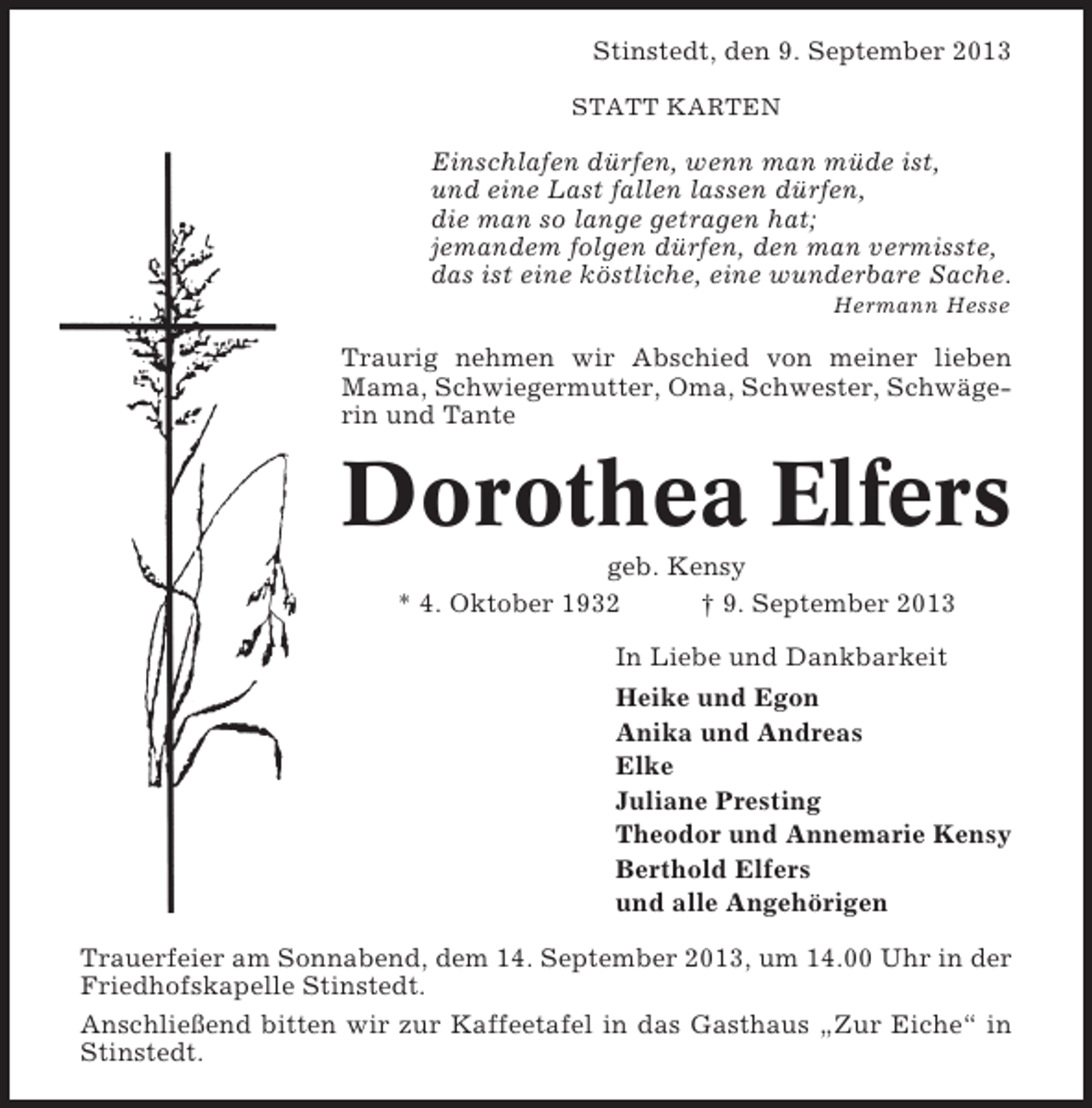 <p>Stinstedt, den 9. September 2013<br />STATT KARTEN</p><p>Einschlafen dÃ¼rfen, wenn man mÃ¼de ist,<br />und eine Last fallen lassen dÃ¼rfen,<br />die man so lange getragen hat;<br />jemandem folgen dÃ¼rfen, den man vermisste,<br />das ist eine kÃ¶stliche, eine wunderbare Sache.<br />Hermann Hesse</p><p>Traurig nehmen wir Abschied von meiner lieben<br />Mama, Schwiegermutter, Oma, Schwester, SchwÃ¤gerin und Tante</p><p>Dorothea Elfers<br />geb. Kensy<br />* 4. Oktober 1932<br />Â† 9. September 2013<br />In Liebe und Dankbarkeit<br />Heike und Egon<br />Anika und Andreas<br />Elke<br />Juliane Presting<br />Theodor und Annemarie Kensy<br />Berthold Elfers<br />und alle AngehÃ¶rigen<br />Trauerfeier am Sonnabend, dem 14. September 2013, um 14.00 Uhr in der<br />Friedhofskapelle Stinstedt.<br />AnschlieÃŸend bitten wir zur Kaffeetafel in das Gasthaus Â„Zur EicheÂ“ in<br />Stinstedt.</p>