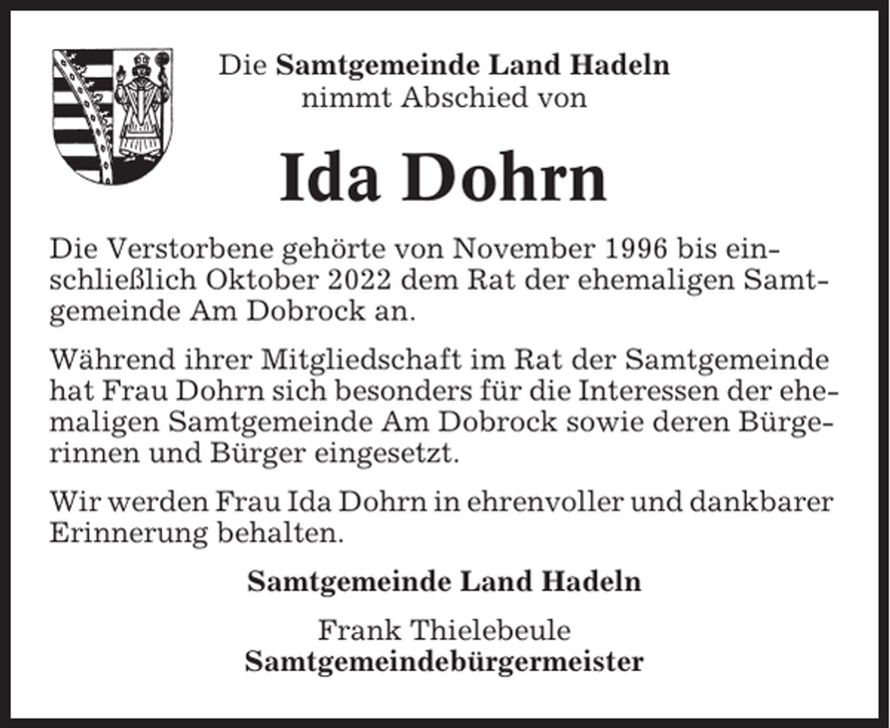 <p>Die Samtgemeinde Land Hadeln<br />nimmt Abschied von</p><p>Ida Dohrn<br />Die Verstorbene gehörte von November 1996 bis einschließlich Oktober 2022 dem Rat der ehemaligen Samtgemeinde Am Dobrock an.<br />Während ihrer Mitgliedschaft im Rat der Samtgemeinde<br />hat Frau Dohrn sich besonders für die Interessen der ehemaligen Samtgemeinde Am Dobrock sowie deren Bürgerinnen und Bürger eingesetzt.<br />Wir werden Frau Ida Dohrn in ehrenvoller und dankbarer<br />Erinnerung behalten.<br />Samtgemeinde Land Hadeln<br />Frank Thielebeule<br />Samtgemeindebürgermeister</p>