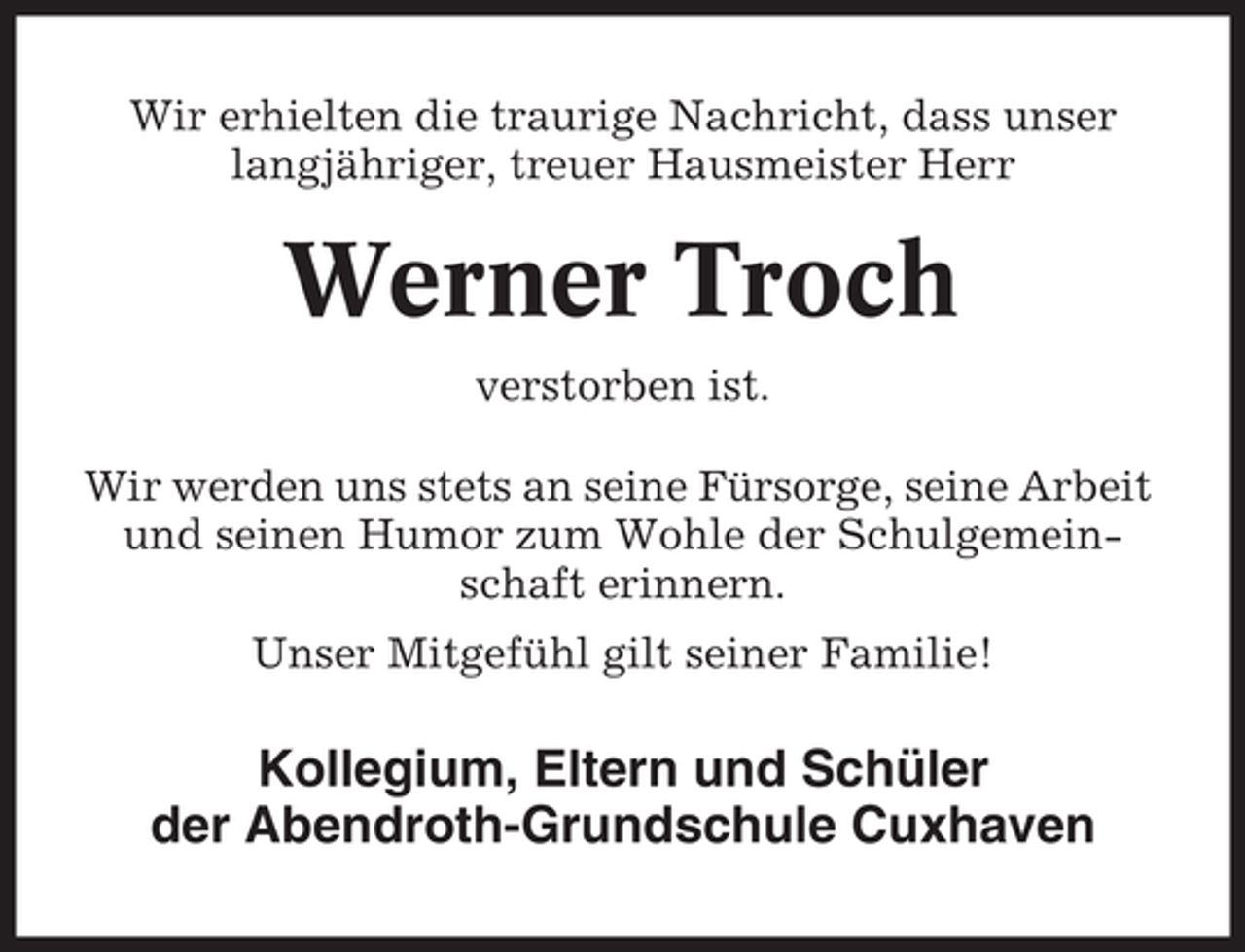 <p>Wir erhielten die traurige Nachricht, dass unser<br />langjähriger, treuer Hausmeister Herr</p><p>Werner Troch<br />verstorben ist.<br />Wir werden uns stets an seine Fürsorge, seine Arbeit<br />und seinen Humor zum Wohle der Schulgemeinschaft erinnern.<br />Unser Mitgefühl gilt seiner Familie!</p><p>Kollegium, Eltern und Schüler<br />der Abendroth-Grundschule Cuxhaven</p>