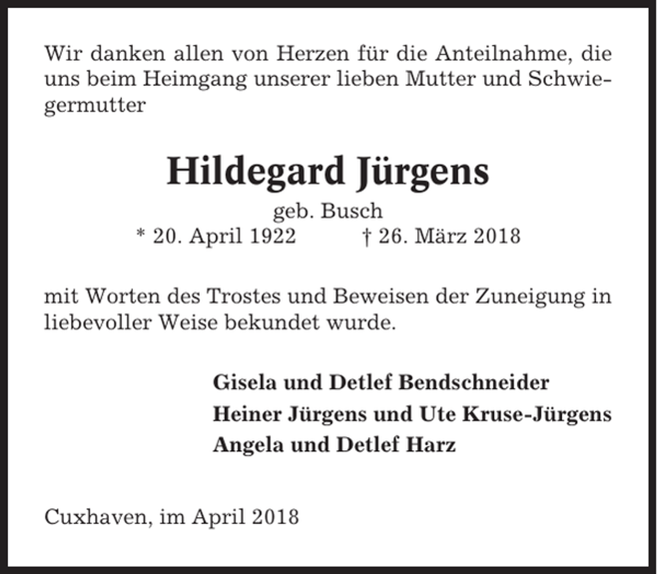 <p>Wir danken allen von Herzen für die Anteilnahme, die<br />uns beim Heimgang unserer lieben Mutter und Schwiegermutter</p><p>Hildegard Jürgens<br />geb. Busch<br />* 20. April 1922<br />† 26. März 2018<br />mit Worten des Trostes und Beweisen der Zuneigung in<br />liebevoller Weise bekundet wurde.<br />Gisela und Detlef Bendschneider<br />Heiner Jürgens und Ute Kruse-Jürgens<br />Angela und Detlef Harz<br />Cuxhaven, im April 2018</p>