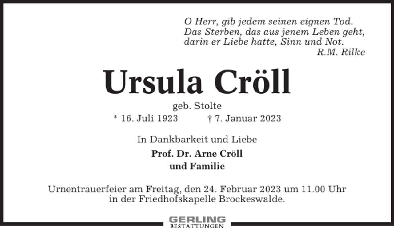<p>O Herr, gib jedem seinen eignen Tod.<br />Das Sterben, das aus jenem Leben geht,<br />darin er Liebe hatte, Sinn und Not.<br />R.M. Rilke</p><p>Ursula Cröll<br />geb. Stolte<br />* 16. Juli 1923<br />† 7. Januar 2023<br />In Dankbarkeit und Liebe<br />Prof. Dr. Arne Cröll<br />und Familie<br />Urnentrauerfeier am Freitag, den 24. Februar 2023 um 11.00 Uhr<br />in der Friedhofskapelle Brockeswalde.</p>