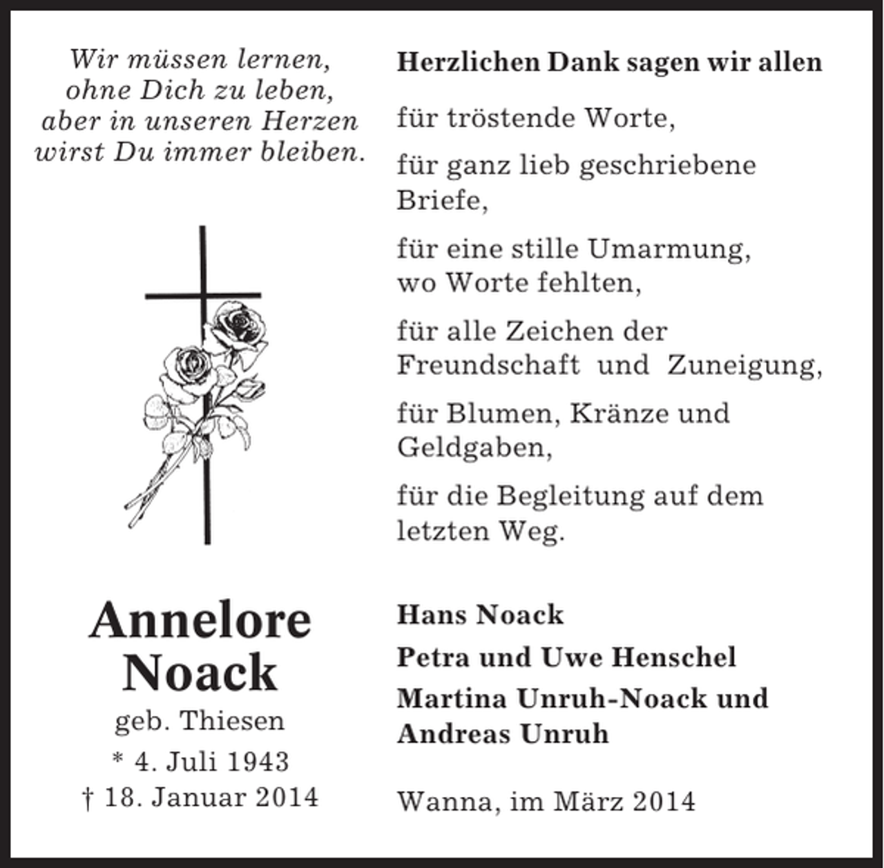 <p>Wir müssen lernen,<br />ohne Dich zu leben,<br />aber in unseren Herzen<br />wirst Du immer bleiben.</p><p>Herzlichen Dank sagen wir allen<br />für tröstende Worte,<br />für ganz lieb geschriebene<br />Briefe,<br />für eine stille Umarmung,<br />wo Worte fehlten,<br />für alle Zeichen der<br />Freundschaft und Zuneigung,<br />für Blumen, Kränze und<br />Geldgaben,<br />für die Begleitung auf dem<br />letzten Weg.</p><p>Annelore<br />Noack<br />geb. Thiesen<br />* 4. Juli 1943<br />† 18. Januar 2014</p><p>Hans Noack<br />Petra und Uwe Henschel<br />Martina Unruh-Noack und<br />Andreas Unruh<br />Wanna, im März 2014</p>