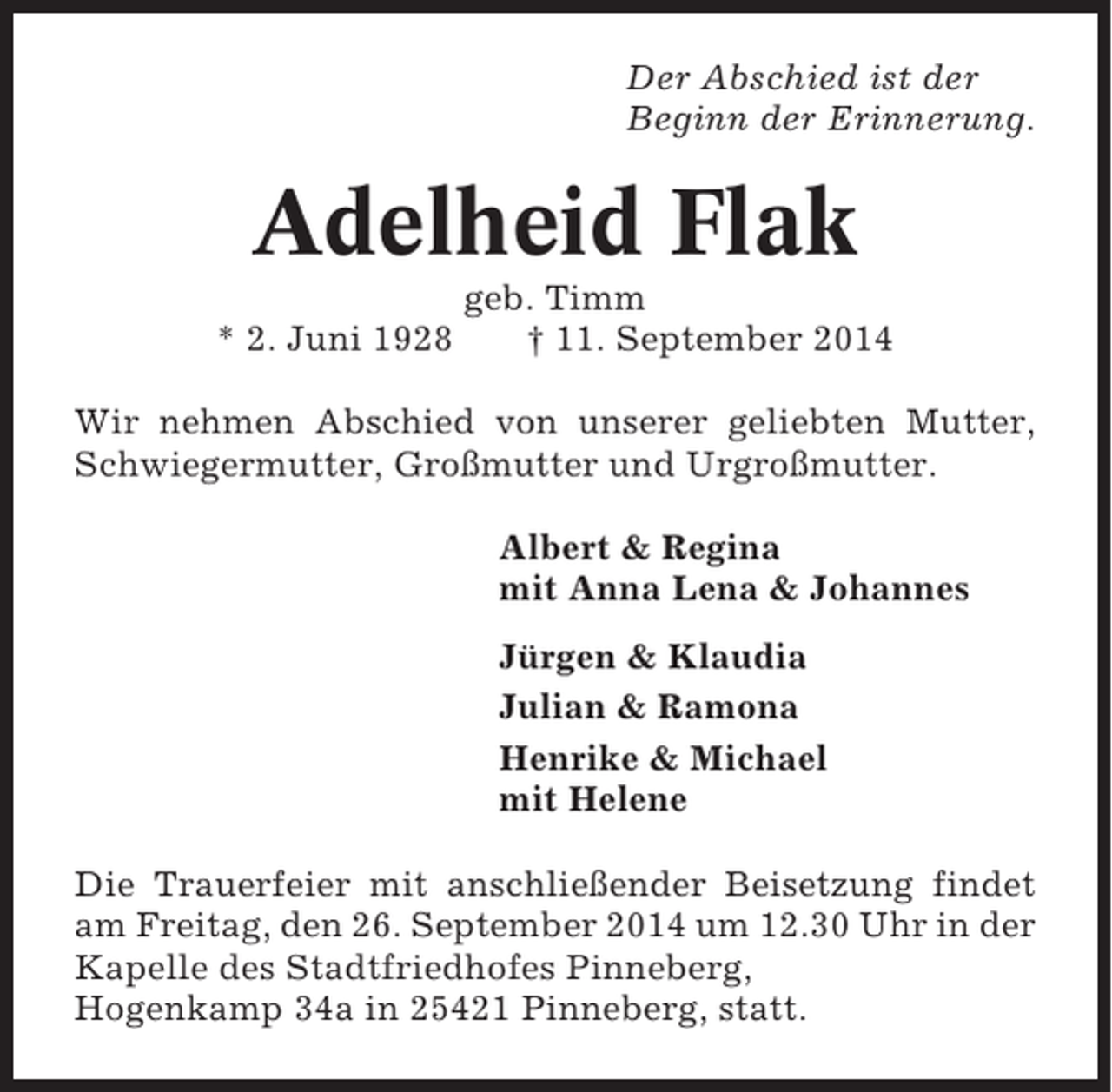 <p>Der Abschied ist der<br />Beginn der Erinnerung.</p><p>Adelheid Flak<br />* 2. Juni 1928</p><p>geb. Timm<br />† 11. September 2014</p><p>Wir nehmen Abschied von unserer geliebten Mutter,<br />Schwiegermutter, Großmutter und Urgroßmutter.<br />Albert &amp; Regina<br />mit Anna Lena &amp; Johannes<br />Jürgen &amp; Klaudia<br />Julian &amp; Ramona<br />Henrike &amp; Michael<br />mit Helene<br />Die Trauerfeier mit anschließender Beisetzung findet<br />am Freitag, den 26. September 2014 um 12.30 Uhr in der<br />Kapelle des Stadtfriedhofes Pinneberg,<br />Hogenkamp 34a in 25421 Pinneberg, statt.</p>