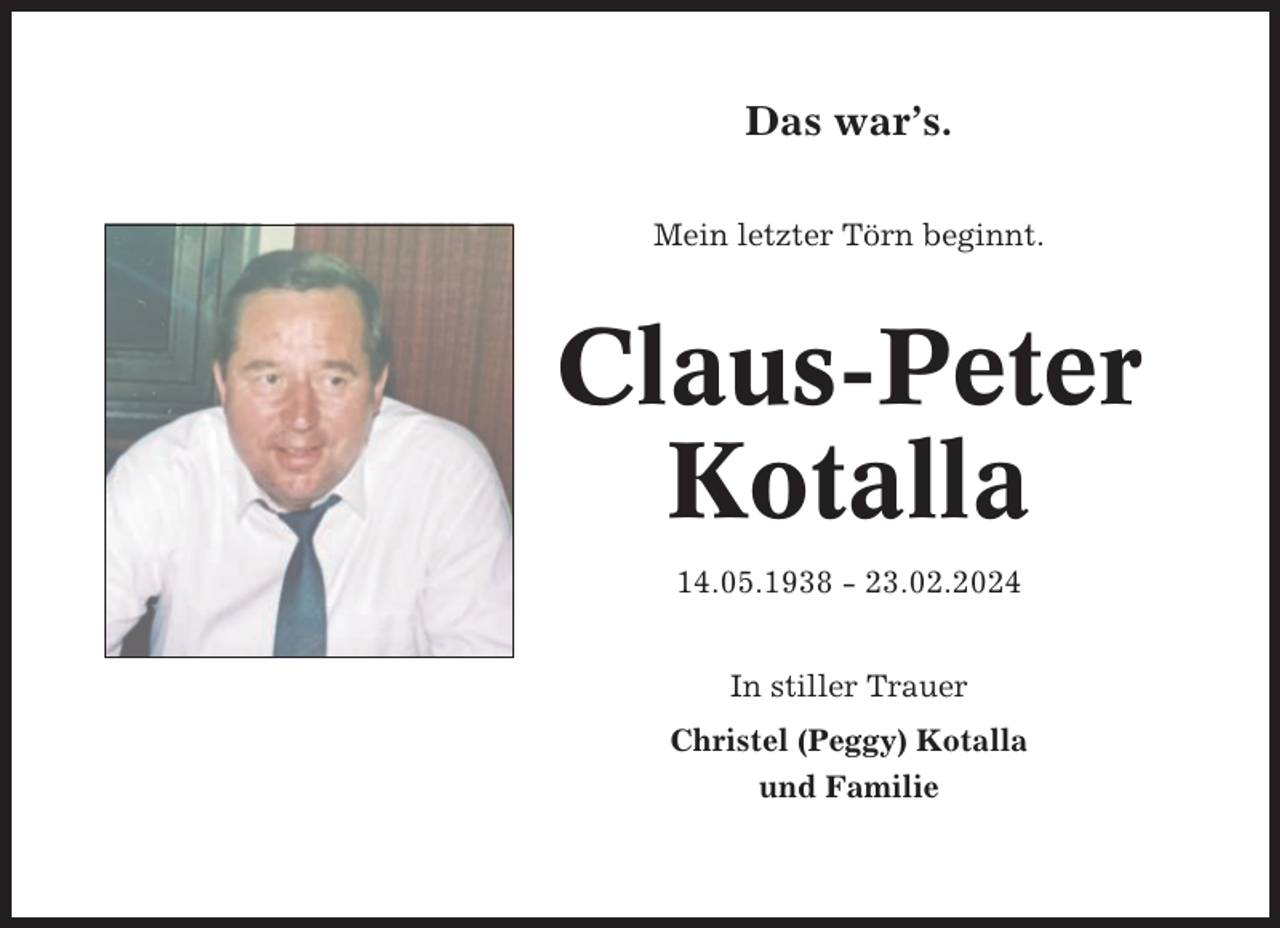 <p>Das war’s.<br />Mein letzter Törn beginnt.</p><p>Claus-Peter<br />Kotalla<br />14.05.1938 - 23.02.2024<br />In stiller Trauer<br />Christel (Peggy) Kotalla<br />und Familie</p>