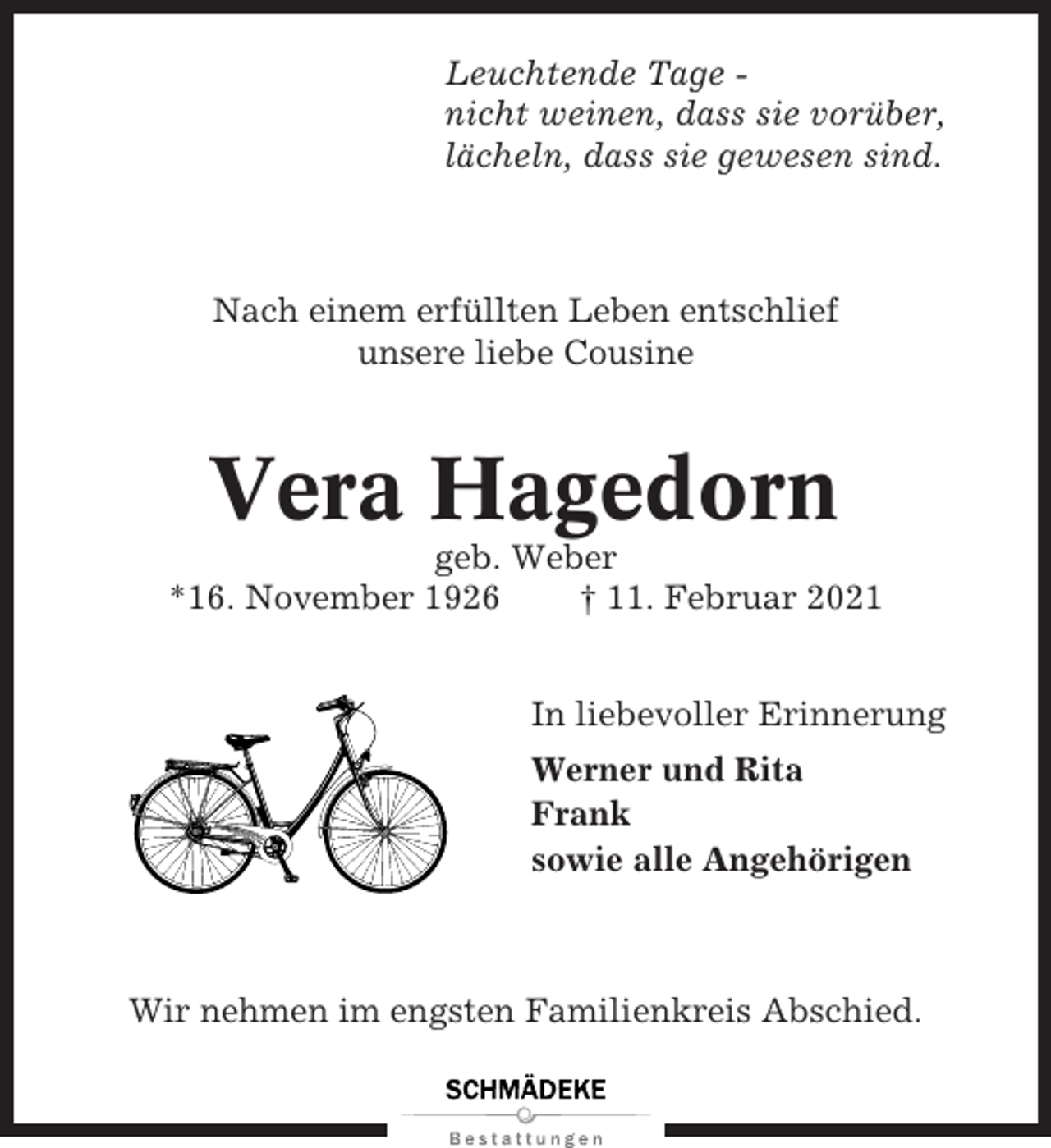 <p>Leuchtende Tage nicht weinen, dass sie vorüber,<br />lächeln, dass sie gewesen sind.</p><p>Nach einem erfüllten Leben entschlief<br />unsere liebe Cousine</p><p>Vera Hagedorn<br />geb. Weber<br />*16. November 1926<br />† 11. Februar 2021<br />In liebevoller Erinnerung<br />Werner und Rita<br />Frank<br />sowie alle Angehörigen</p><p>Wir nehmen im engsten Familienkreis Abschied.</p>