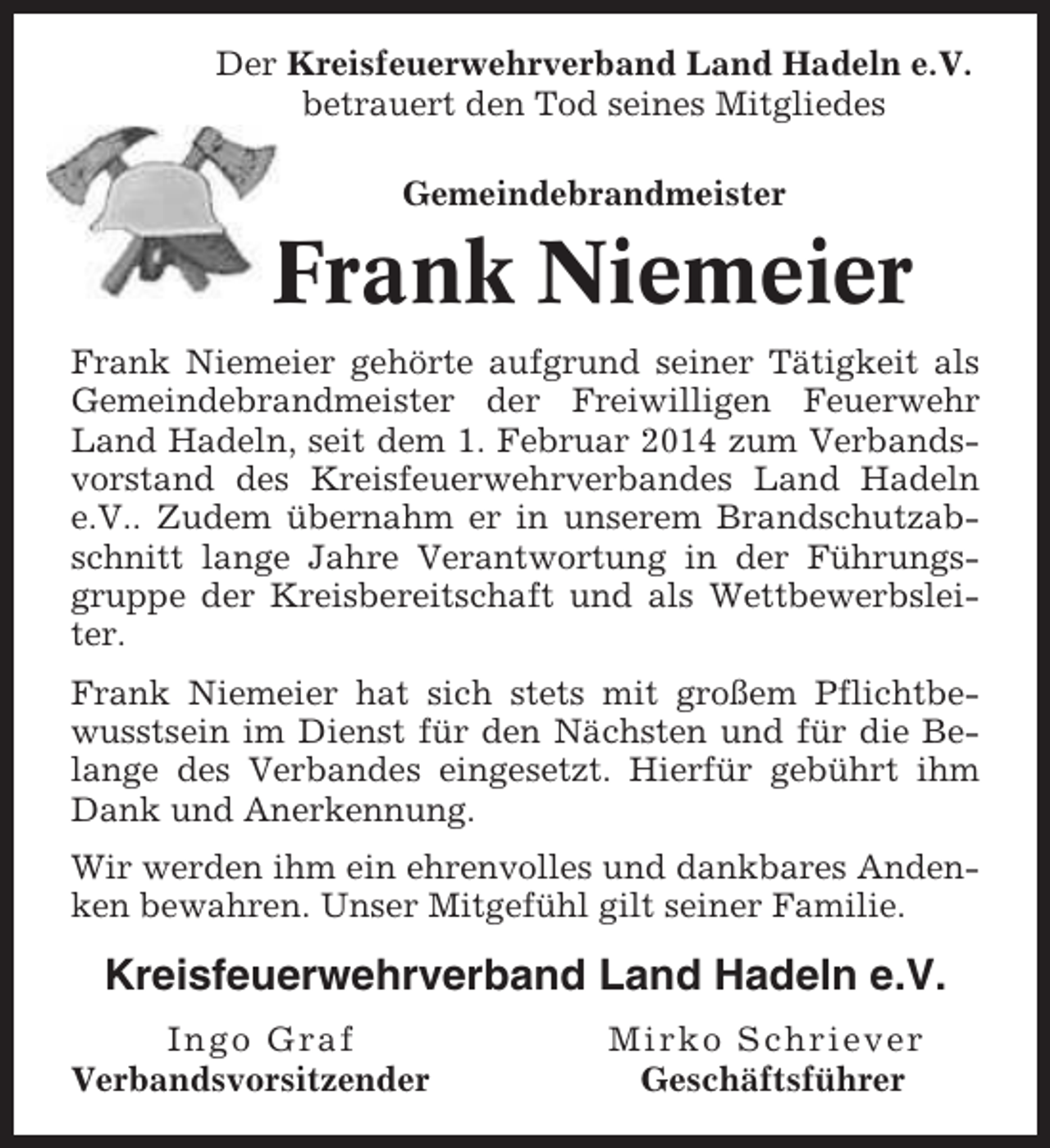 <p>Der Kreisfeuerwehrverband Land Hadeln e.V.<br />betrauert den Tod seines Mitgliedes<br />Gemeindebrandmeister</p><p>Frank Niemeier<br />Frank Niemeier gehörte aufgrund seiner Tätigkeit als<br />Gemeindebrandmeister der Freiwilligen Feuerwehr<br />Land Hadeln, seit dem 1. Februar 2014 zum Verbandsvorstand des Kreisfeuerwehrverbandes Land Hadeln<br />e.V.. Zudem übernahm er in unserem Brandschutzabschnitt lange Jahre Verantwortung in der Führungsgruppe der Kreisbereitschaft und als Wettbewerbsleiter.<br />Frank Niemeier hat sich stets mit großem Pflichtbewusstsein im Dienst für den Nächsten und für die Belange des Verbandes eingesetzt. Hierfür gebührt ihm<br />Dank und Anerkennung.<br />Wir werden ihm ein ehrenvolles und dankbares Andenken bewahren. Unser Mitgefühl gilt seiner Familie.</p><p>Kreisfeuerwehrverband Land Hadeln e.V.<br />Ingo Graf<br />Verbandsvorsitzender</p><p>Mirko Schriever<br />Geschäftsführer</p>