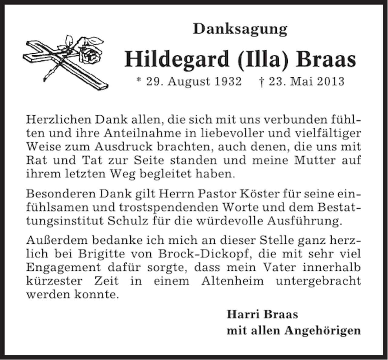 <p>Danksagung</p><p>Hildegard (Illa) Braas<br />* 29. August 1932</p><p>† 23. Mai 2013</p><p>Herzlichen Dank allen, die sich mit uns verbunden fühlten und ihre Anteilnahme in liebevoller und vielfältiger<br />Weise zum Ausdruck brachten, auch denen, die uns mit<br />Rat und Tat zur Seite standen und meine Mutter auf<br />ihrem letzten Weg begleitet haben.<br />Besonderen Dank gilt Herrn Pastor Köster für seine einfühlsamen und trostspendenden Worte und dem Bestattungsinstitut Schulz für die würdevolle Ausführung.<br />Außerdem bedanke ich mich an dieser Stelle ganz herzlich bei Brigitte von Brock-Dickopf, die mit sehr viel<br />Engagement dafür sorgte, dass mein Vater innerhalb<br />kürzester Zeit in einem Altenheim untergebracht<br />werden konnte.<br />Harri Braas<br />mit allen Angehörigen</p>