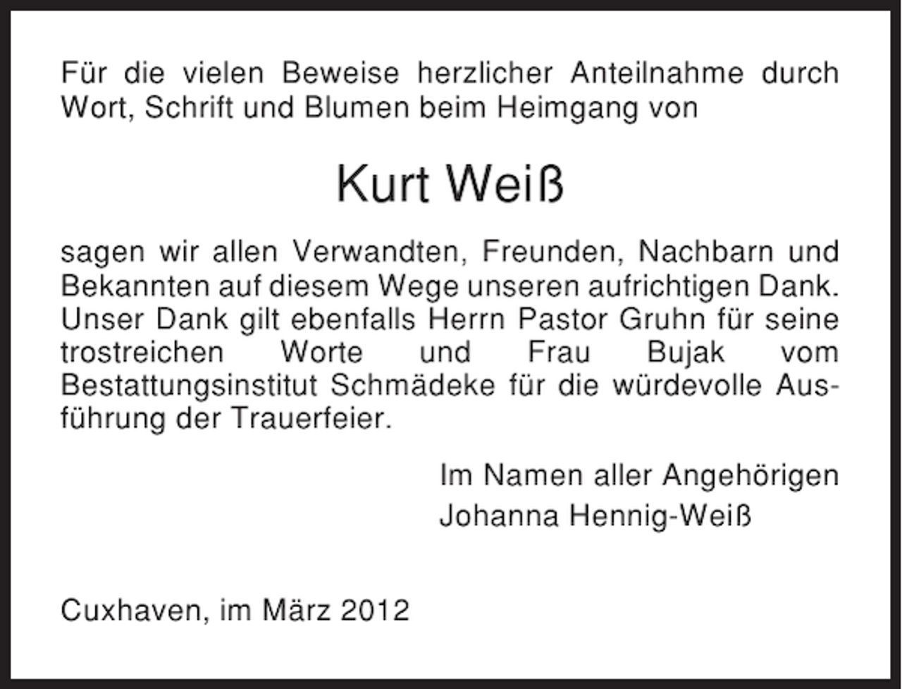 <p>Für die vielen Beweise herzlicher Anteilnahme durch<br />Wort, Schrift und Blumen beim Heimgang von</p><p>Kurt Weiß<br />sagen wir allen Verwandten, Freunden, Nachbarn und<br />Bekannten auf diesem Wege unseren aufrichtigen Dank.<br />Unser Dank gilt ebenfalls Herrn Pastor Gruhn für seine<br />trostreichen<br />Worte<br />und<br />Frau<br />Bujak<br />vom<br />Bestattungsinstitut Schmädeke für die würdevolle Ausführung der Trauerfeier.<br />Im Namen aller Angehörigen<br />Johanna Hennig-Weiß<br />Cuxhaven, im März 2012</p>