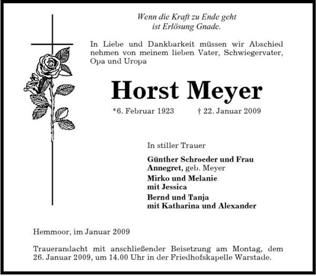 <p>Wenn die Kraft zu Ende geht ist Erlösung Gnade.<br />In Liebe und Dankbarkeit müssen wir Abschied nehmen von meinem lieben Vater, Schwiegervater, Opa und Uropa</p><p>Horst Meyer<br />*6. Februar 1923 † 22. Januar 2009 In stiller Trauer Günther Schroeder und Frau Annegret, geb. Meyer Mirko und Melanie mit Jessica Bernd und Tanja mit Katharina und Alexander Hemmoor, im Januar 2009 Trauerandacht mit anschließender Beisetzung am Montag, dem 26. Januar 2009, um 14.00 Uhr in der Friedhofskapelle Warstade.</p>