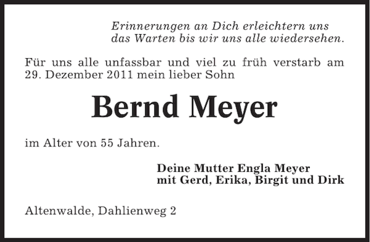 <p>Erinnerungen an Dich erleichtern uns<br />das Warten bis wir uns alle wiedersehen.<br />Für uns alle unfassbar und viel zu früh verstarb am<br />29. Dezember 2011 mein lieber Sohn</p><p>Bernd Meyer<br />im Alter von 55 Jahren.<br />Deine Mutter Engla Meyer<br />mit Gerd, Erika, Birgit und Dirk<br />Altenwalde, Dahlienweg 2</p>