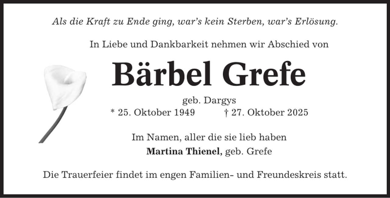 <p>Als die Kraft zu Ende ging, war’s kein Sterben, war’s Erlösung.<br />In Liebe und Dankbarkeit nehmen wir Abschied von</p><p>Bärbel Grefe<br />geb. Dargys<br />* 25. Oktober 1949<br />† 27. Oktober 2025<br />Im Namen, aller die sie lieb haben<br />Martina Thienel, geb. Grefe<br />Die Trauerfeier findet im engen Familien- und Freundeskreis statt.</p>