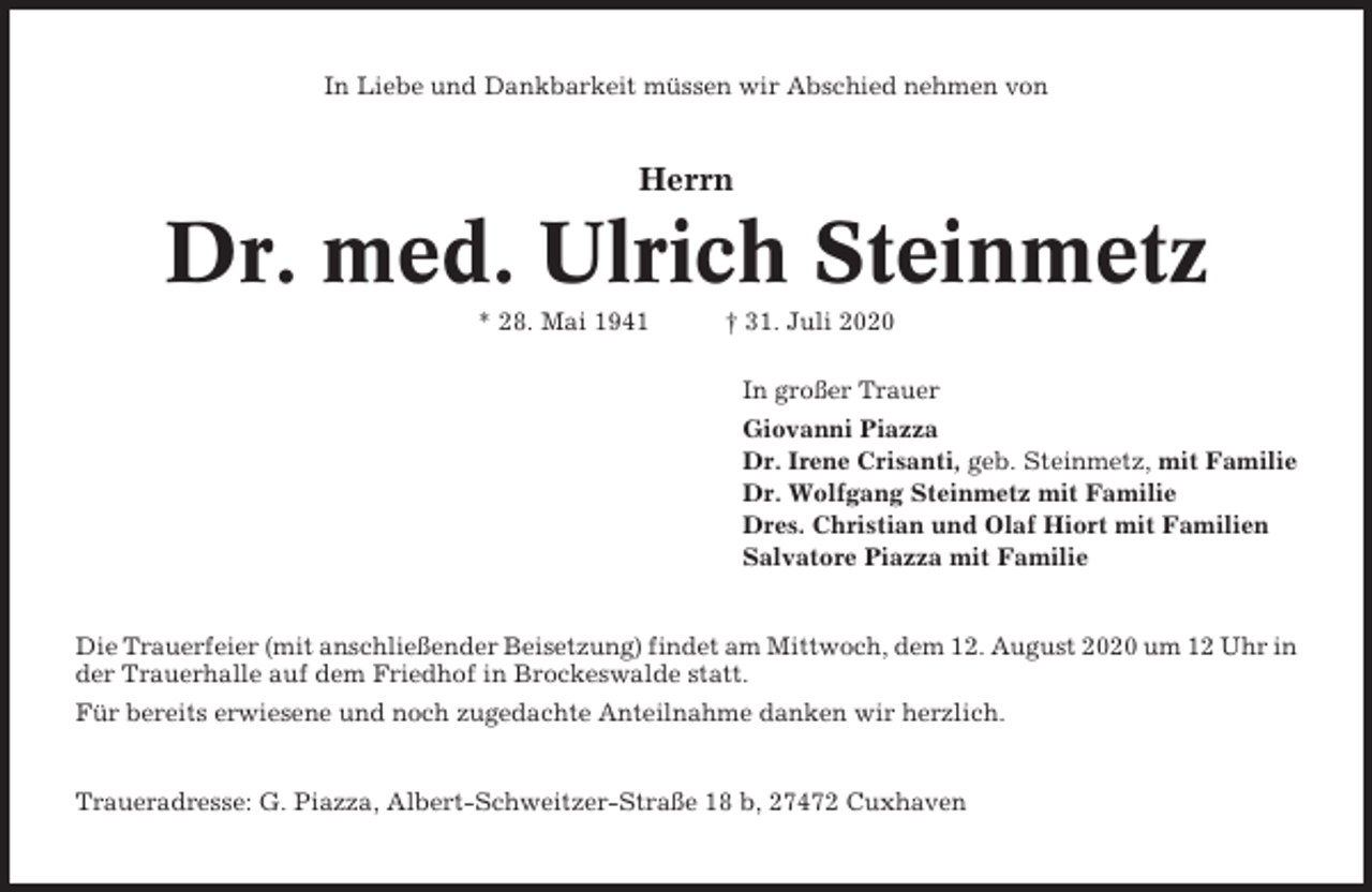 <p>In Liebe und Dankbarkeit müssen wir Abschied nehmen von</p><p>Herrn</p><p>Dr. med. Ulrich Steinmetz<br />* 28. Mai 1941</p><p>† 31. Juli 2020<br />In großer Trauer<br />Giovanni Piazza<br />Dr. Irene Crisanti, geb. Steinmetz, mit Familie<br />Dr. Wolfgang Steinmetz mit Familie<br />Dres. Christian und Olaf Hiort mit Familien<br />Salvatore Piazza mit Familie</p><p>Die Trauerfeier (mit anschließender Beisetzung) findet am Mittwoch, dem 12. August 2020 um 12 Uhr in<br />der Trauerhalle auf dem Friedhof in Brockeswalde statt.<br />Für bereits erwiesene und noch zugedachte Anteilnahme danken wir herzlich.</p><p>Traueradresse: G. Piazza, Albert-Schweitzer-Straße 18 b, 27472 Cuxhaven</p>