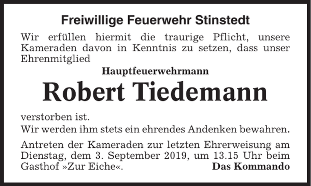 <p>Freiwillige Feuerwehr Stinstedt<br />Wir erfüllen hiermit die traurige Pflicht, unsere<br />Kameraden davon in Kenntnis zu setzen, dass unser<br />Ehrenmitglied<br />Hauptfeuerwehrmann</p><p>Robert Tiedemann<br />verstorben ist.<br />Wir werden ihm stets ein ehrendes Andenken bewahren.<br />Antreten der Kameraden zur letzten Ehrerweisung am<br />Dienstag, dem 3. September 2019, um 13.15 Uhr beim<br />Gasthof »Zur Eiche«.<br />Das Kommando</p>