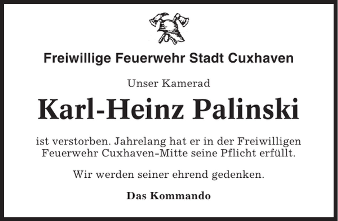 <p>Freiwillige Feuerwehr Stadt Cuxhaven<br />Unser Kamerad</p><p>Karl-Heinz Palinski<br />ist verstorben. Jahrelang hat er in der Freiwilligen<br />Feuerwehr Cuxhaven-Mitte seine Pflicht erfüllt.<br />Wir werden seiner ehrend gedenken.<br />Das Kommando</p>