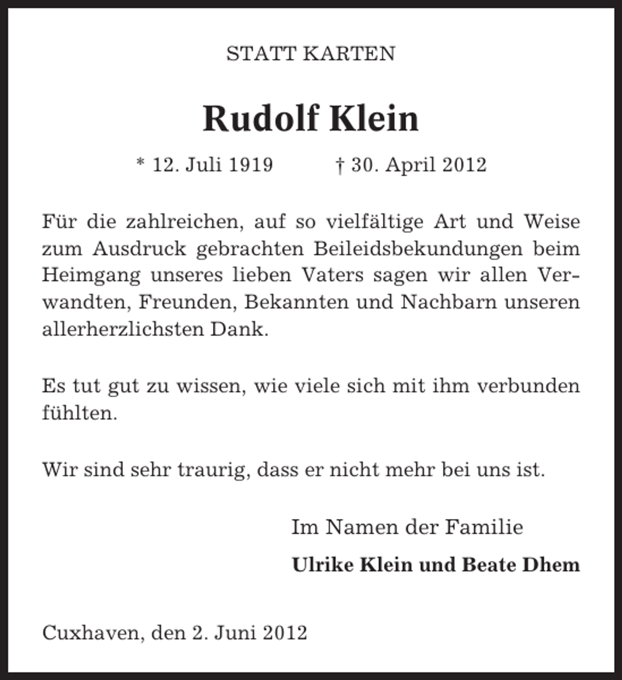 <p>STATT KARTEN</p><p>Rudolf Klein<br />* 12. Juli 1919</p><p>† 30. April 2012</p><p>Für die zahlreichen, auf so vielfältige Art und Weise<br />zum Ausdruck gebrachten Beileidsbekundungen beim<br />Heimgang unseres lieben Vaters sagen wir allen Verwandten, Freunden, Bekannten und Nachbarn unseren<br />allerherzlichsten Dank.<br />Es tut gut zu wissen, wie viele sich mit ihm verbunden<br />fühlten.<br />Wir sind sehr traurig, dass er nicht mehr bei uns ist.</p><p>Im Namen der Familie<br />Ulrike Klein und Beate Dhem</p><p>Cuxhaven, den 2. Juni 2012</p>