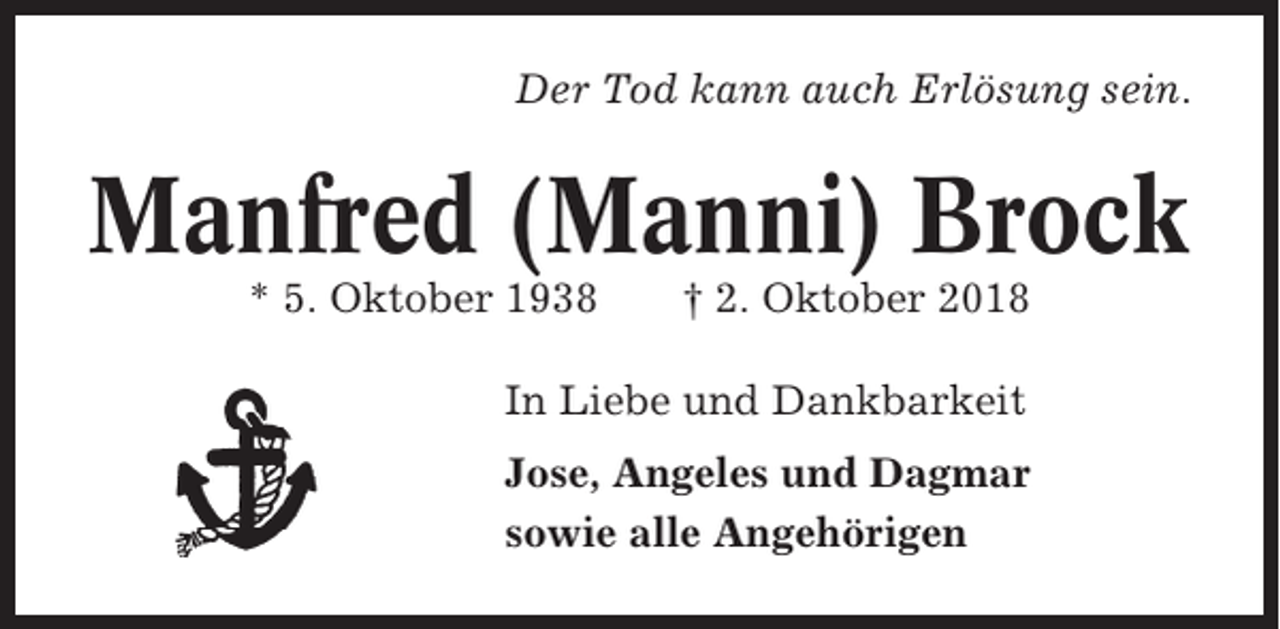 <p>Der Tod kann auch Erlösung sein.</p><p>Manfred (Manni) Brock<br />* 5. Oktober 1938</p><p>† 2. Oktober 2018</p><p>In Liebe und Dankbarkeit<br />Jose, Angeles und Dagmar<br />sowie alle Angehörigen</p>
