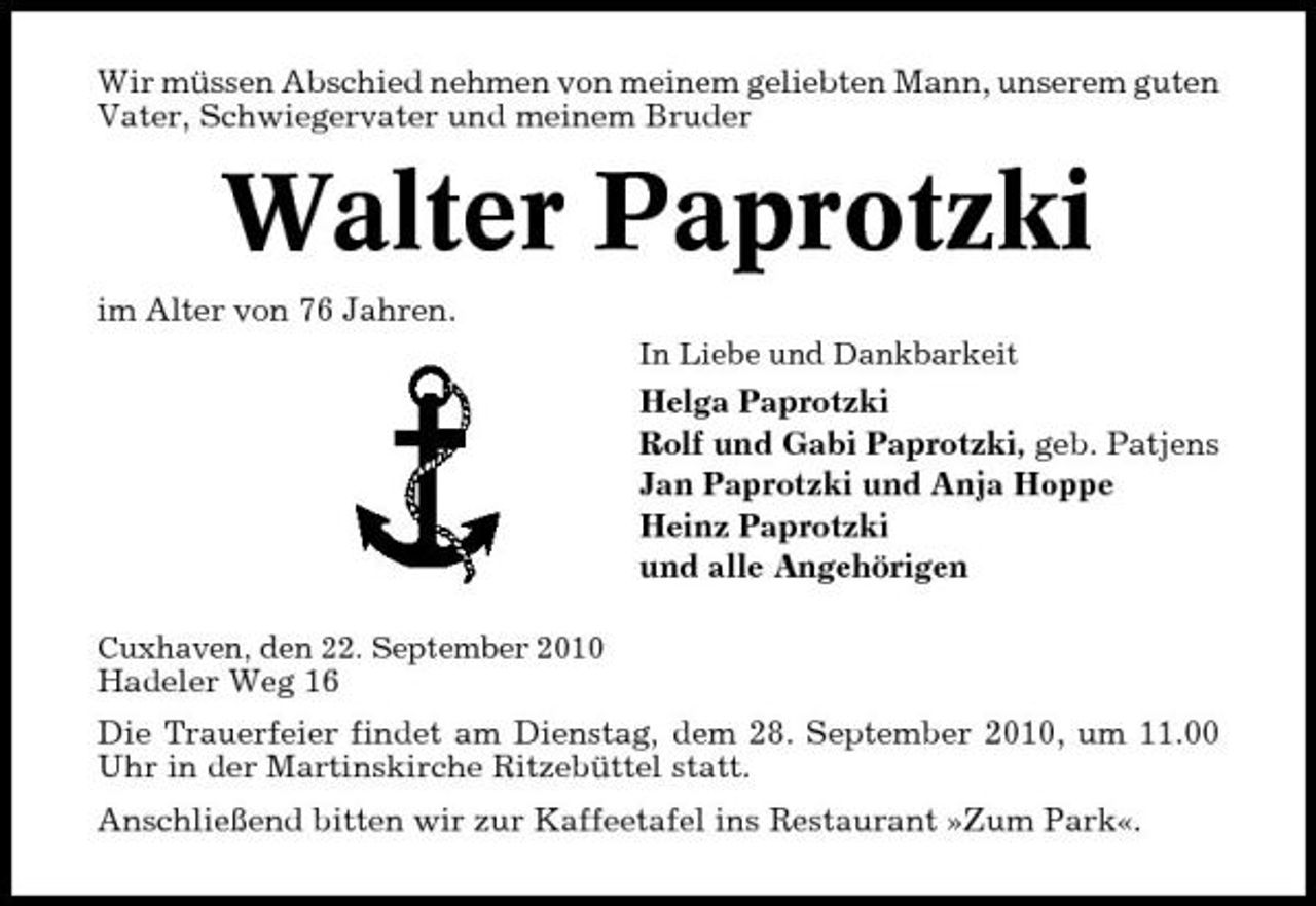 <p>Wir müssen Abschied nehmen von meinem geliebten Mann, unserem guten Vater, Schwiegervater und meinem Bruder</p><p>Walter Paprotzki<br />im Alter von 76 Jahren.<br />In Liebe und Dankbarkeit</p><p>Helga Paprotzki Rolf und Gabi Paprotzki, geb. Patjens Jan Paprotzki und Anja Hoppe Heinz Paprotzki und alle Angehörigen<br />Cuxhaven, den 22. September 2010</p><p>Hadeler Weg 16 Die Trauerfeier findet am Dienstag, dem 28. September 2010, um 11.00 Uhr in der Martinskirche Ritzebüttel statt. Anschließend bitten wir zur Kaffeetafel ins Restaurant »Zum Park«.</p>
