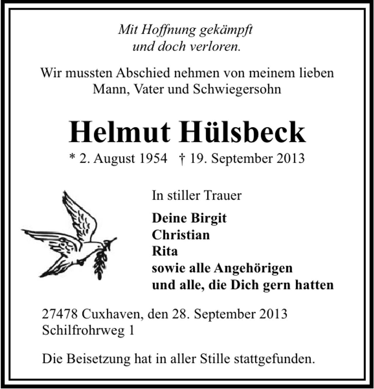 <p>Mit Hoffnung gekämpft<br />und doch verloren.<br />Wir mussten Abschied nehmen von meinem lieben<br />Mann, Vater und Schwiegersohn</p><p>Helmut Hülsbeck<br />* 2. August 1954 † 19. September 2013<br />In stiller Trauer<br />Deine Birgit<br />Christian<br />Rita<br />sowie alle Angehörigen<br />und alle, die Dich gern hatten<br />27478 Cuxhaven, den 28. September 2013<br />Schilfrohrweg 1<br />Die Beisetzung hat in aller Stille stattgefunden.</p>