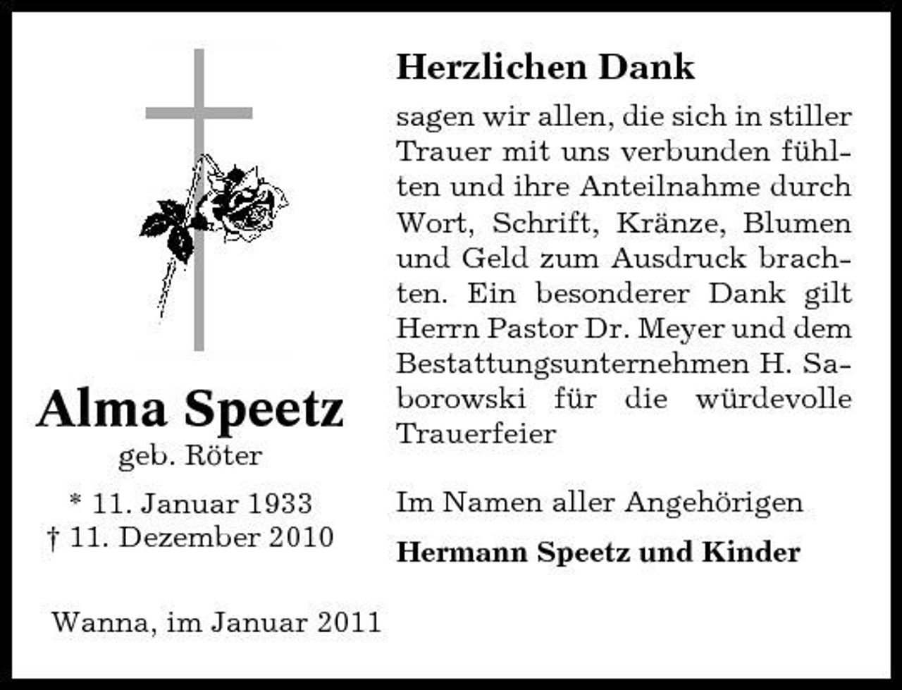 <p>Herzlichen Dank<br />sagen wir allen, die sich in stiller Trauer mit uns verbunden fühlten und ihre Anteilnahme durch Wort, Schrift, Kränze, Blumen und Geld zum Ausdruck brachten. Ein besonderer Dank gilt Herrn Pastor Dr. Meyer und dem Bestattungsunternehmen H. Saborowski für die würdevolle Trauerfeier Im Namen aller Angehörigen Hermann Speetz und Kinder</p><p>Alma Speetz<br />geb. Röter * 11. Januar 1933 † 11. Dezember 2010 Wanna, im Januar 2011</p>