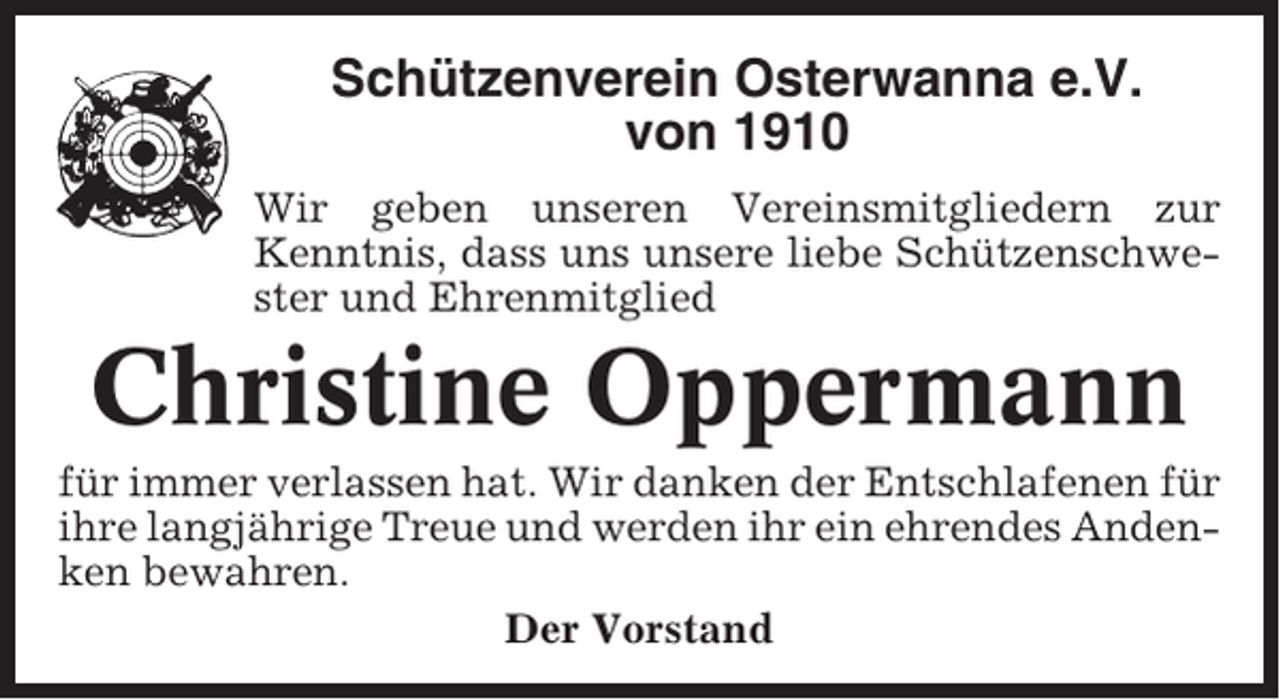 <p>Schützenverein Osterwanna e.V.<br />von 1910<br />Wir geben unseren Vereinsmitgliedern zur<br />Kenntnis, dass uns unsere liebe Schützenschwester und Ehrenmitglied</p><p>Christine Oppermann<br />für immer verlassen hat. Wir danken der Entschlafenen für<br />ihre langjährige Treue und werden ihr ein ehrendes Andenken bewahren.<br />Der Vorstand</p>