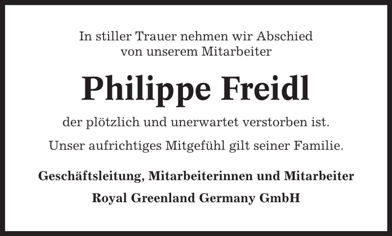 <p>In stiller Trauer nehmen wir Abschied<br />von unserem Mitarbeiter</p><p>Philippe Freidl<br />der plötzlich und unerwartet verstorben ist.<br />Unser aufrichtiges Mitgefühl gilt seiner Familie.<br />Geschäftsleitung, Mitarbeiterinnen und Mitarbeiter<br />Royal Greenland Germany GmbH</p>