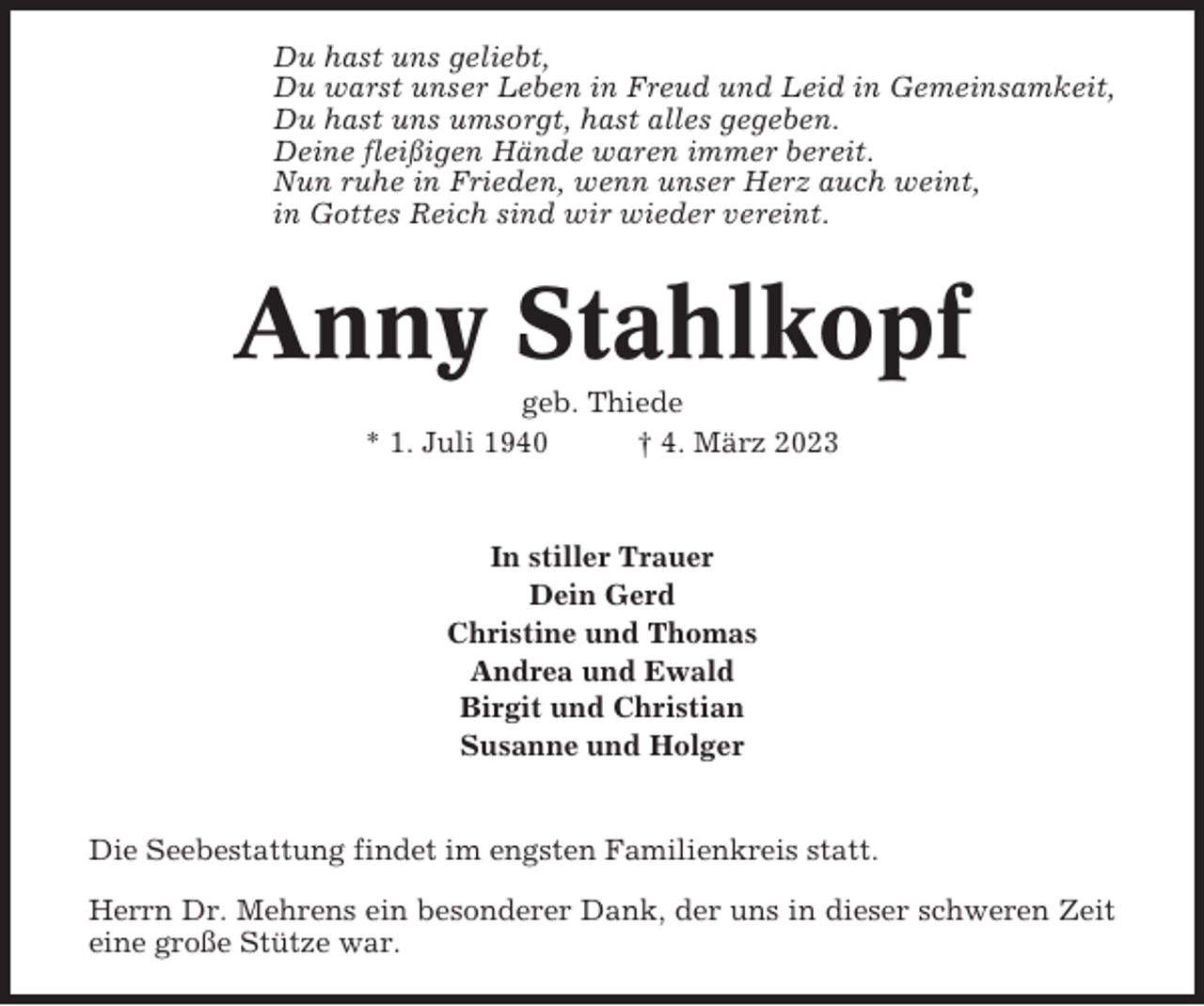 <p>Du hast uns geliebt,<br />Du warst unser Leben in Freud und Leid in Gemeinsamkeit,<br />Du hast uns umsorgt, hast alles gegeben.<br />Deine fleißigen Hände waren immer bereit.<br />Nun ruhe in Frieden, wenn unser Herz auch weint,<br />in Gottes Reich sind wir wieder vereint.</p><p>Anny Stahlkopf<br />geb. Thiede<br />* 1. Juli 1940<br />† 4. März 2023</p><p>In stiller Trauer<br />Dein Gerd<br />Christine und Thomas<br />Andrea und Ewald<br />Birgit und Christian<br />Susanne und Holger</p><p>Die Seebestattung findet im engsten Familienkreis statt.<br />Herrn Dr. Mehrens ein besonderer Dank, der uns in dieser schweren Zeit<br />eine große Stütze war.</p>
