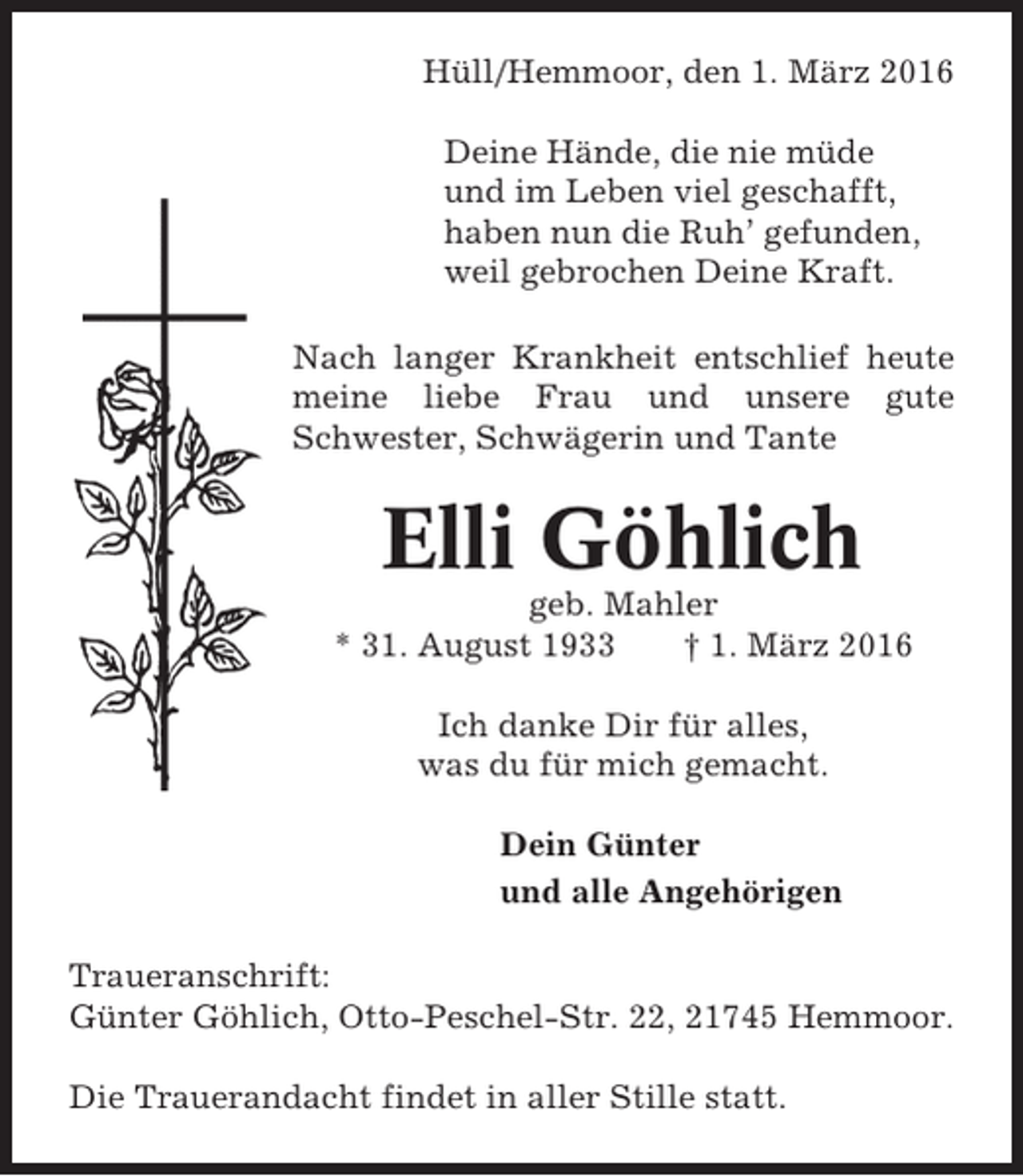 <p>Hüll/Hemmoor, den 1. März 2016<br />Deine Hände, die nie müde<br />und im Leben viel geschafft,<br />haben nun die Ruh’ gefunden,<br />weil gebrochen Deine Kraft.<br />Nach langer Krankheit entschlief heute<br />meine liebe Frau und unsere gute<br />Schwester, Schwägerin und Tante</p><p>Elli Göhlich<br />geb. Mahler<br />* 31. August 1933<br />† 1. März 2016<br />Ich danke Dir für alles,<br />was du für mich gemacht.<br />Dein Günter<br />und alle Angehörigen<br />Traueranschrift:<br />Günter Göhlich, Otto-Peschel-Str. 22, 21745 Hemmoor.<br />Die Trauerandacht findet in aller Stille statt.</p>