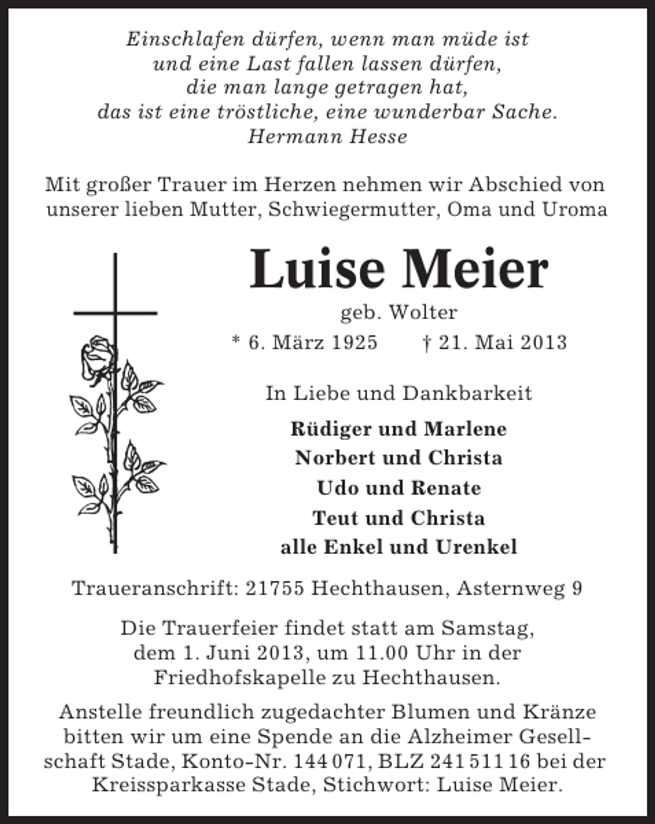 <p>Einschlafen dürfen, wenn man müde ist<br />und eine Last fallen lassen dürfen,<br />die man lange getragen hat,<br />das ist eine tröstliche, eine wunderbar Sache.<br />Hermann Hesse<br />Mit großer Trauer im Herzen nehmen wir Abschied von<br />unserer lieben Mutter, Schwiegermutter, Oma und Uroma</p><p>Luise Meier<br />geb. Wolter<br />* 6. März 1925<br />† 21. Mai 2013<br />In Liebe und Dankbarkeit<br />Rüdiger und Marlene<br />Norbert und Christa<br />Udo und Renate<br />Teut und Christa<br />alle Enkel und Urenkel<br />Traueranschrift: 21755 Hechthausen, Asternweg 9<br />Die Trauerfeier findet statt am Samstag,<br />dem 1. Juni 2013, um 11.00 Uhr in der<br />Friedhofskapelle zu Hechthausen.<br />Anstelle freundlich zugedachter Blumen und Kränze<br />bitten wir um eine Spende an die Alzheimer Gesellschaft Stade, Konto-Nr. 144 071, BLZ 241 516 bei der<br />Kreissparkasse Stade, Stichwort: Luise Meier.</p>