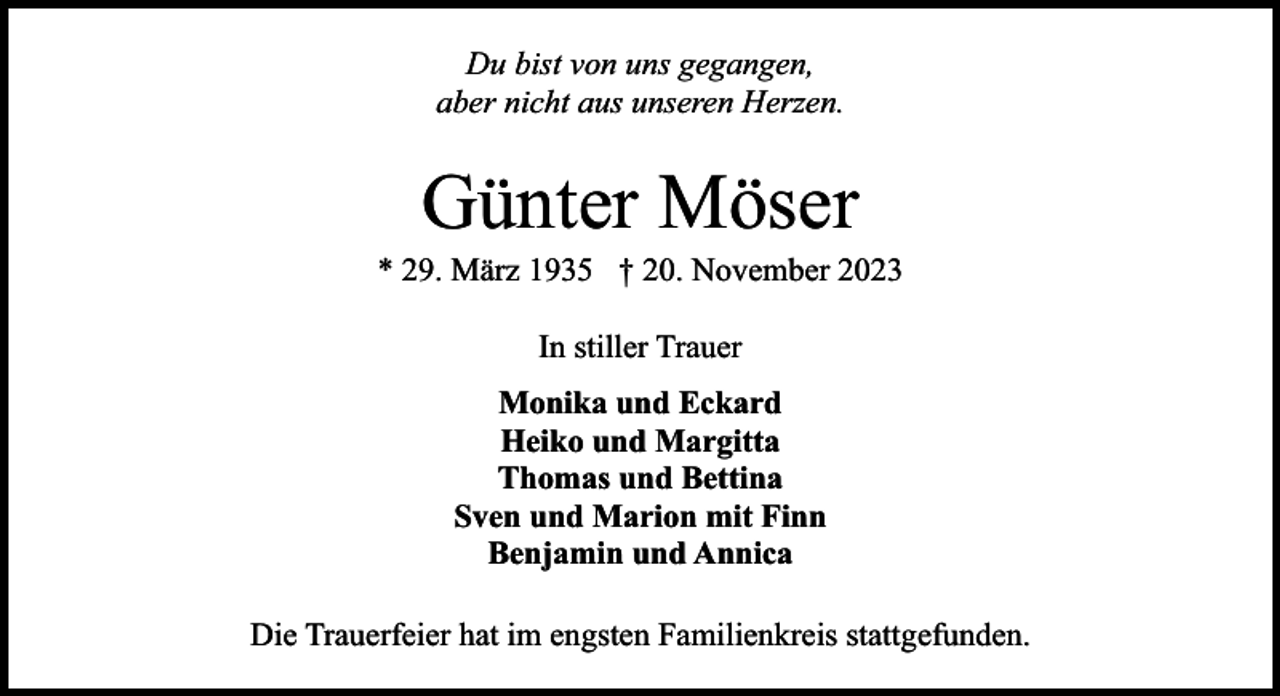 <p>Du bist von uns gegangen,<br />aber nicht aus unseren Herzen.</p><p>Günter Möser</p><p>* 29. März 1935 † 20. November 2023<br />In stiller Trauer<br />Monika und Eckard<br />Heiko und Margitta<br />Thomas und Bettina<br />Sven und Marion mit Finn<br />Benjamin und Annica<br />Die Trauerfeier hat im engsten Familienkreis stattgefunden.</p>