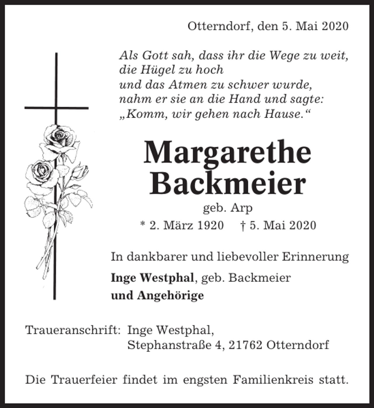 <p>Otterndorf, den 5. Mai 2020<br />Als Gott sah, dass ihr die Wege zu weit,<br />die Hügel zu hoch<br />und das Atmen zu schwer wurde,<br />nahm er sie an die Hand und sagte:<br />„Komm, wir gehen nach Hause.“</p><p>Margarethe<br />Backmeier<br />geb. Arp<br />* 2. März 1920 † 5. Mai 2020<br />In dankbarer und liebevoller Erinnerung<br />Inge Westphal, geb. Backmeier<br />und Angehörige<br />Traueranschrift: Inge Westphal,<br />Stephanstraße 4, 21762 Otterndorf<br />Die Trauerfeier findet im engsten Familienkreis statt.</p>