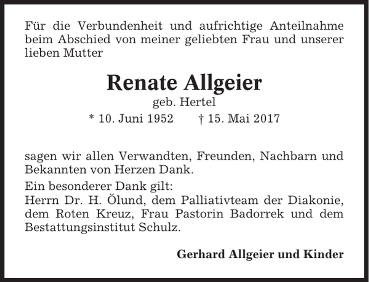 <p>Für die Verbundenheit und aufrichtige Anteilnahme<br />beim Abschied von meiner geliebten Frau und unserer<br />lieben Mutter</p><p>Renate Allgeier<br />geb. Hertel<br />* 10. Juni 1952<br />† 15. Mai 2017<br />sagen wir allen Verwandten, Freunden, Nachbarn und<br />Bekannten von Herzen Dank.<br />Ein besonderer Dank gilt:<br />Herrn Dr. H. Ölund, dem Palliativteam der Diakonie,<br />dem Roten Kreuz, Frau Pastorin Badorrek und dem<br />Bestattungsinstitut Schulz.<br />Gerhard Allgeier und Kinder</p>