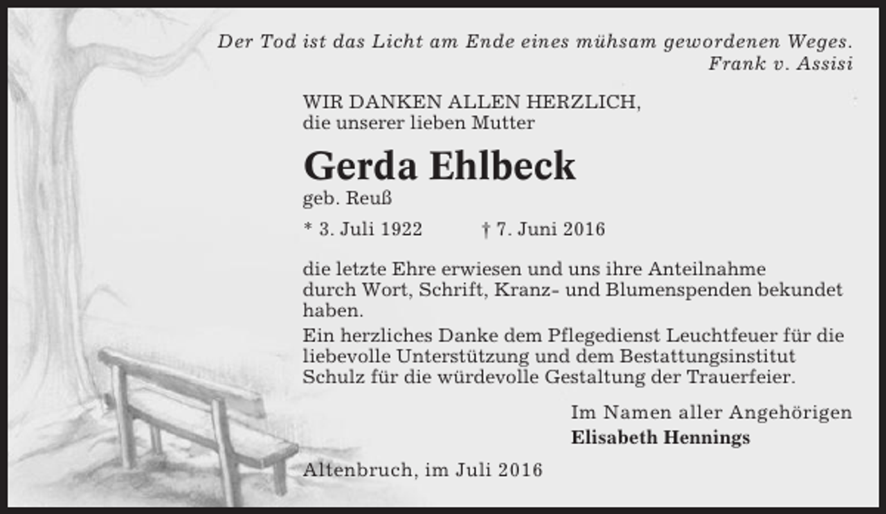 <p>Der Tod ist das Licht am Ende eines mühsam gewordenen Weges.<br />Frank v. Assisi<br />WIR DANKEN ALLEN HERZLICH,<br />die unserer lieben Mutter</p><p>Gerda Ehlbeck<br />geb. Reuß<br />* 3. Juli 1922</p><p>† 7. Juni 2016</p><p>die letzte Ehre erwiesen und uns ihre Anteilnahme<br />durch Wort, Schrift, Kranz- und Blumenspenden bekundet<br />haben.<br />Ein herzliches Danke dem Pflegedienst Leuchtfeuer für die<br />liebevolle Unterstützung und dem Bestattungsinstitut<br />Schulz für die würdevolle Gestaltung der Trauerfeier.</p><p>Im Namen aller Angehörigen<br />Elisabeth Hennings</p><p>Altenbruch, im Juli 2016</p>