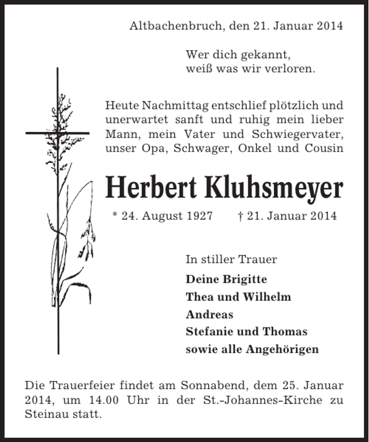 <p>Altbachenbruch, den 21. Januar 2014<br />Wer dich gekannt,<br />weiß was wir verloren.<br />Heute Nachmittag entschlief plötzlich und<br />unerwartet sanft und ruhig mein lieber<br />Mann, mein Vater und Schwiegervater,<br />unser Opa, Schwager, Onkel und Cousin</p><p>Herbert Kluhsmeyer<br />* 24. August 1927</p><p>† 21. Januar 2014</p><p>In stiller Trauer<br />Deine Brigitte<br />Thea und Wilhelm<br />Andreas<br />Stefanie und Thomas<br />sowie alle Angehörigen<br />Die Trauerfeier findet am Sonnabend, dem 25. Januar<br />2014, um 14.00 Uhr in der St.-Johannes-Kirche zu<br />Steinau statt.</p>