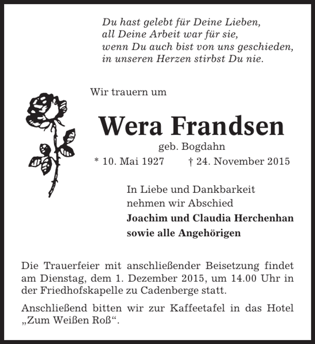 <p>Du hast gelebt für Deine Lieben,<br />all Deine Arbeit war für sie,<br />wenn Du auch bist von uns geschieden,<br />in unseren Herzen stirbst Du nie.<br />Wir trauern um</p><p>Wera Frandsen<br />geb. Bogdahn<br />* 10. Mai 1927<br />† 24. November 2015<br />In Liebe und Dankbarkeit<br />nehmen wir Abschied<br />Joachim und Claudia Herchenhan<br />sowie alle Angehörigen<br />Die Trauerfeier mit anschließender Beisetzung findet<br />am Dienstag, dem 1. Dezember 2015, um 14.00 Uhr in<br />der Friedhofskapelle zu Cadenberge statt.<br />Anschließend bitten wir zur Kaffeetafel in das Hotel<br />„Zum Weißen Roß“.</p>