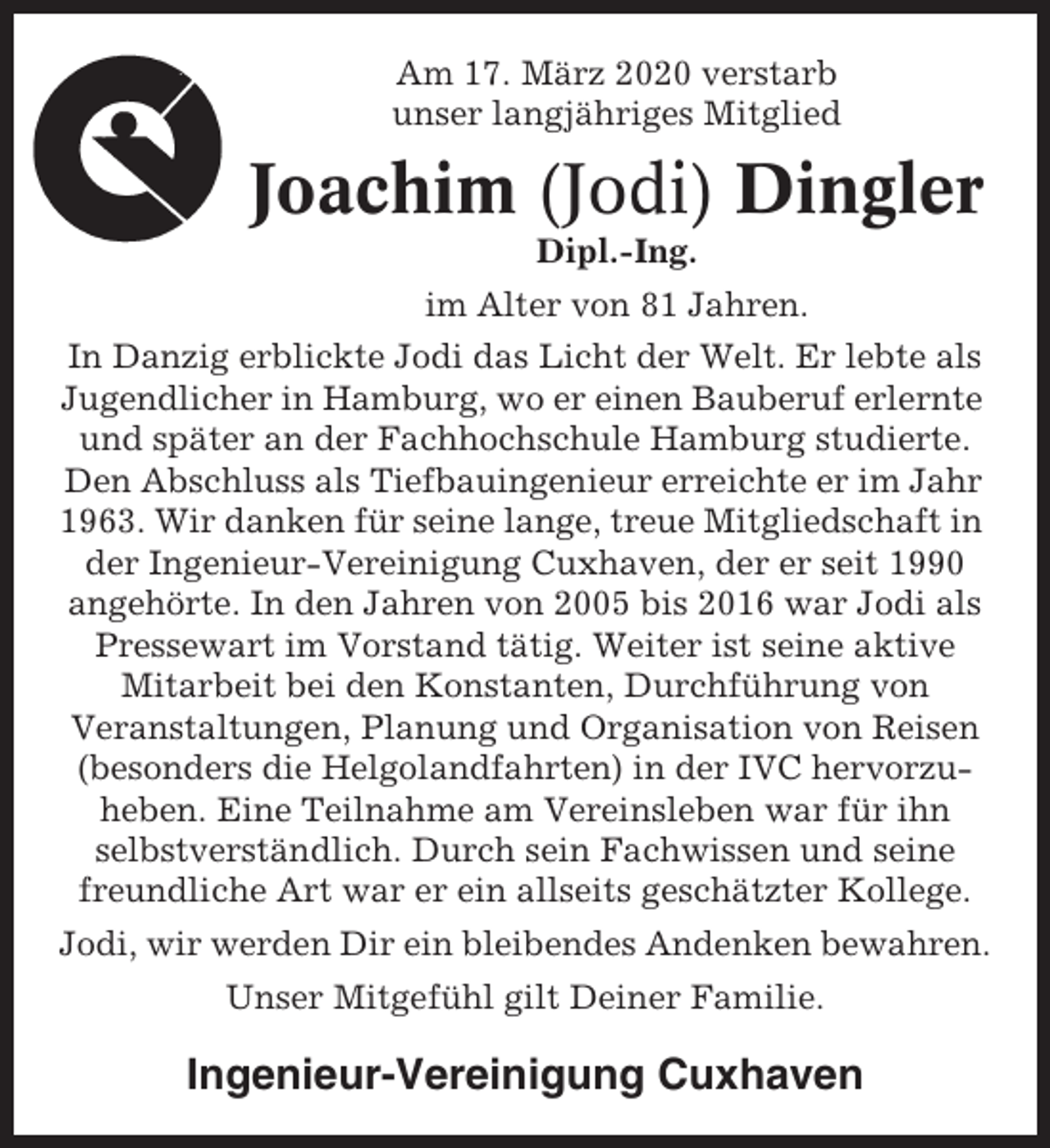 <p>Am 17. März 2020 verstarb<br />unser langjähriges Mitglied</p><p>Joachim (Jodi) Dingler<br />Dipl.-Ing.<br />im Alter von 81 Jahren.<br />In Danzig erblickte Jodi das Licht der Welt. Er lebte als<br />Jugendlicher in Hamburg, wo er einen Bauberuf erlernte<br />und später an der Fachhochschule Hamburg studierte.<br />Den Abschluss als Tiefbauingenieur erreichte er im Jahr<br />1963. Wir danken für seine lange, treue Mitgliedschaft in<br />der Ingenieur-Vereinigung Cuxhaven, der er seit 1990<br />angehörte. In den Jahren von 2005 bis 2016 war Jodi als<br />Pressewart im Vorstand tätig. Weiter ist seine aktive<br />Mitarbeit bei den Konstanten, Durchführung von<br />Veranstaltungen, Planung und Organisation von Reisen<br />(besonders die Helgolandfahrten) in der IVC hervorzuheben. Eine Teilnahme am Vereinsleben war für ihn<br />selbstverständlich. Durch sein Fachwissen und seine<br />freundliche Art war er ein allseits geschätzter Kollege.<br />Jodi, wir werden Dir ein bleibendes Andenken bewahren.<br />Unser Mitgefühl gilt Deiner Familie.</p><p>Ingenieur-Vereinigung Cuxhaven</p>