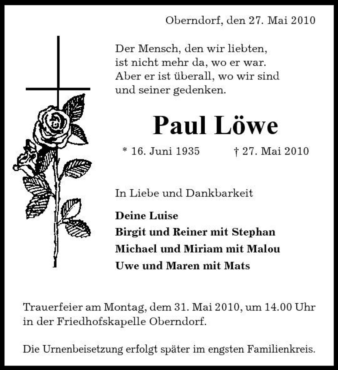 <p>Oberndorf, den 27. Mai 2010 Der Mensch, den wir liebten, ist nicht mehr da, wo er war. Aber er ist überall, wo wir sind und seiner gedenken.</p><p>Paul Löwe<br />* 16. Juni 1935 † 27. Mai 2010 In Liebe und Dankbarkeit Deine Luise Birgit und Reiner mit Stephan Michael und Miriam mit Malou Uwe und Maren mit Mats</p><p>Trauerfeier am Montag, dem 31. Mai 2010, um 14.00 Uhr in der Friedhofskapelle Oberndorf. Die Urnenbeisetzung erfolgt später im engsten Familienkreis.</p>