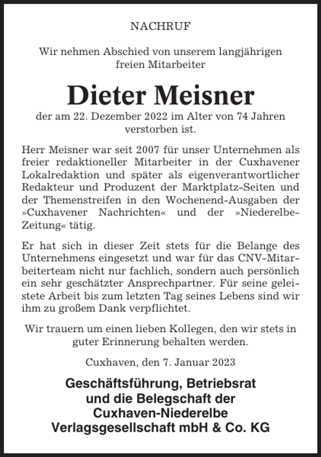 <p>NACHRUF<br />Wir nehmen Abschied von unserem langjährigen<br />freien Mitarbeiter</p><p>Dieter Meisner<br />der am 22. Dezember 2022 im Alter von 74 Jahren<br />verstorben ist.<br />Herr Meisner war seit 2007 für unser Unternehmen als<br />freier redaktioneller Mitarbeiter in der Cuxhavener<br />Lokalredaktion und später als eigenverantwortlicher<br />Redakteur und Produzent der Marktplatz-Seiten und<br />der Themenstreifen in den Wochenend-Ausgaben der<br />»Cuxhavener Nachrichten« und der »NiederelbeZeitung« tätig.<br />Er hat sich in dieser Zeit stets für die Belange des<br />Unternehmens eingesetzt und war für das CNV-Mitarbeiterteam nicht nur fachlich, sondern auch persönlich<br />ein sehr geschätzter Ansprechpartner. Für seine geleistete Arbeit bis zum letzten Tag seines Lebens sind wir<br />ihm zu großem Dank verpflichtet.<br />Wir trauern um einen lieben Kollegen, den wir stets in<br />guter Erinnerung behalten werden.<br />Cuxhaven, den 7. Januar 2023</p><p>Geschäftsführung, Betriebsrat<br />und die Belegschaft der<br />Cuxhaven-Niederelbe<br />Verlagsgesellschaft mbH &amp; Co. KG</p>