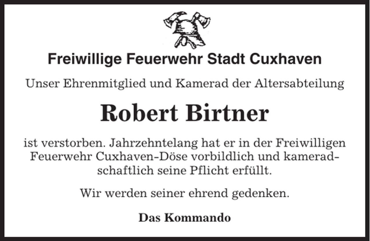<p>Freiwillige Feuerwehr Stadt Cuxhaven<br />Unser Ehrenmitglied und Kamerad der Altersabteilung</p><p>Robert Birtner<br />ist verstorben. Jahrzehntelang hat er in der Freiwilligen<br />Feuerwehr Cuxhaven-Döse vorbildlich und kameradschaftlich seine Pflicht erfüllt.<br />Wir werden seiner ehrend gedenken.<br />Das Kommando</p>