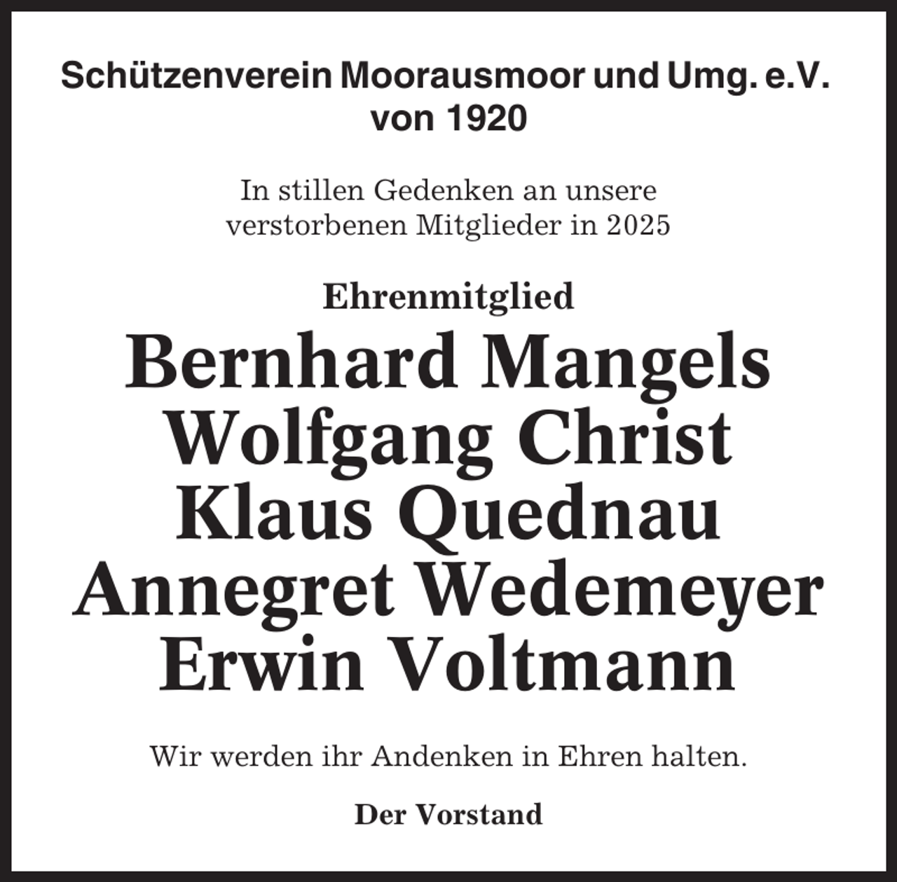 <p>Schützenverein Moorausmoor und Umg. e.V.<br />von 1920<br />In stillen Gedenken an unsere<br />verstorbenen Mitglieder in 2025</p><p>Ehrenmitglied</p><p>Bernhard Mangels<br />Wolfgang Christ<br />Klaus Quednau<br />Annegret Wedemeyer<br />Erwin Voltmann<br />Wir werden ihr Andenken in Ehren halten.<br />Der Vorstand</p>
