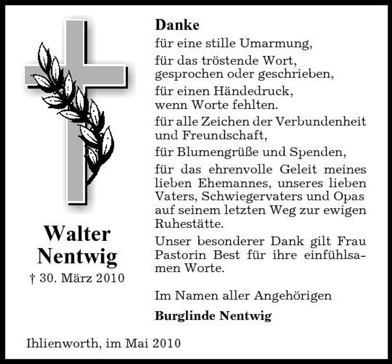 <p>Danke<br />für eine stille Umarmung, für das tröstende Wort, gesprochen oder geschrieben, für einen Händedruck, wenn Worte fehlten. für alle Zeichen der Verbundenheit und Freundschaft, für Blumengrüße und Spenden, für das ehrenvolle Geleit meines lieben Ehemannes, unseres lieben Vaters, Schwiegervaters und Opas auf seinem letzten Weg zur ewigen Ruhestätte. Unser besonderer Dank gilt Frau Pastorin Best für ihre einfühlsamen Worte. Im Namen aller Angehörigen Burglinde Nentwig Ihlienworth, im Mai 2010</p><p>Walter Nentwig<br />† 30. März 2010</p>