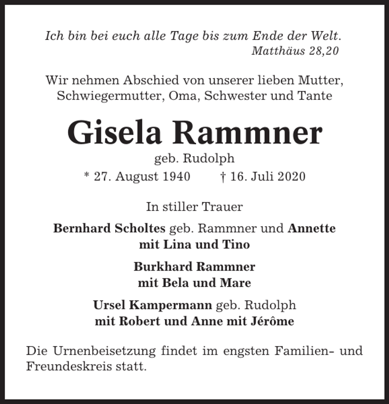 <p>Ich bin bei euch alle Tage bis zum Ende der Welt.<br />Matthäus 28,20</p><p>Wir nehmen Abschied von unserer lieben Mutter,<br />Schwiegermutter, Oma, Schwester und Tante</p><p>Gisela Rammner<br />geb. Rudolph<br />* 27. August 1940<br />† 16. Juli 2020<br />In stiller Trauer<br />Bernhard Scholtes geb. Rammner und Annette<br />mit Lina und Tino<br />Burkhard Rammner<br />mit Bela und Mare<br />Ursel Kampermann geb. Rudolph<br />mit Robert und Anne mit Jérôme<br />Die Urnenbeisetzung findet im engsten Familien- und<br />Freundeskreis statt.</p>