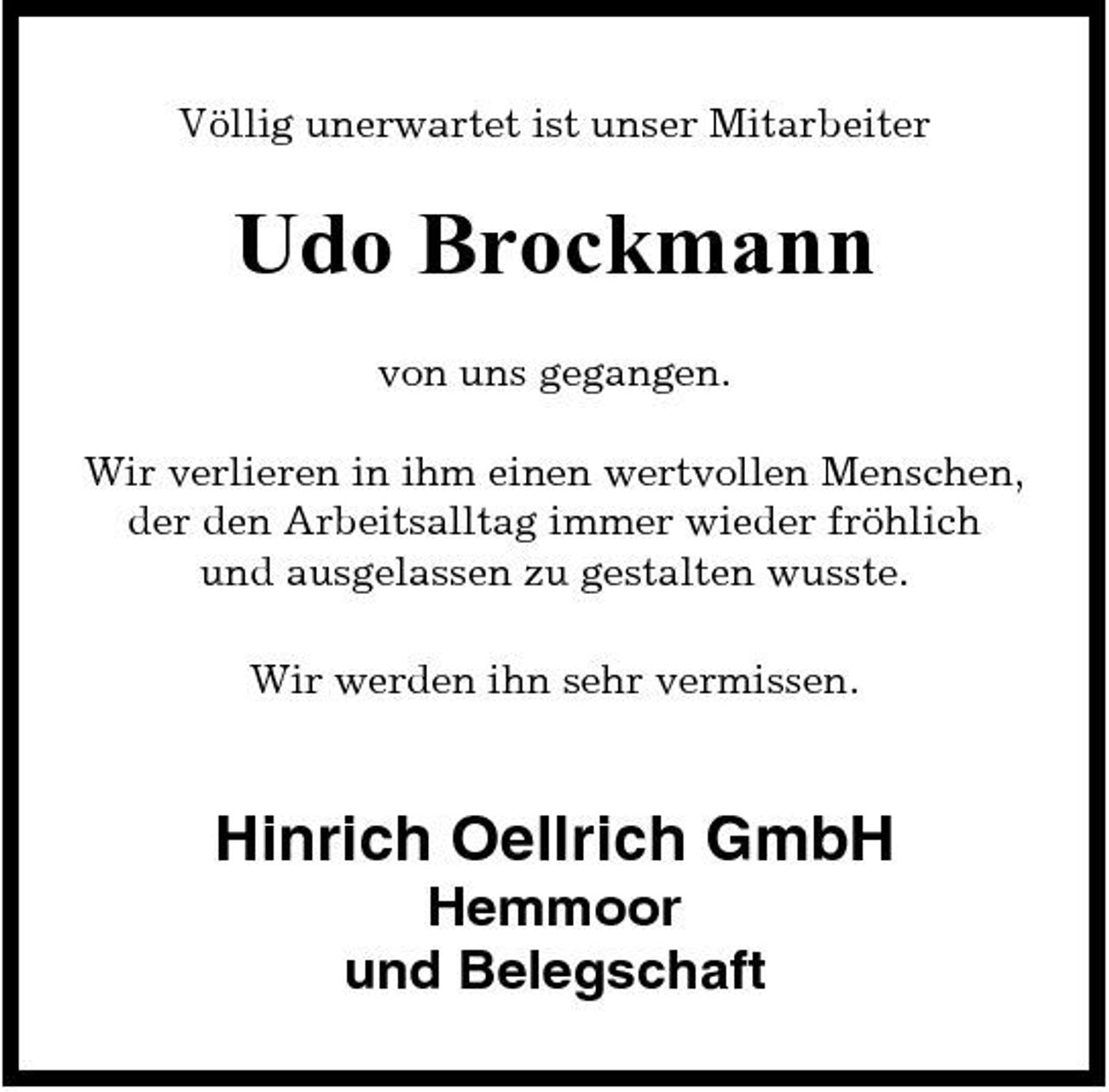 <p>Völlig unerwartet ist unser Mitarbeiter</p><p>Udo Brockmann<br />von uns gegangen. Wir verlieren in ihm einen wertvollen Menschen, der den Arbeitsalltag immer wieder fröhlich und ausgelassen zu gestalten wusste. Wir werden ihn sehr vermissen.</p><p>Hinrich Oellrich GmbH<br />Hemmoor und Belegschaft</p>