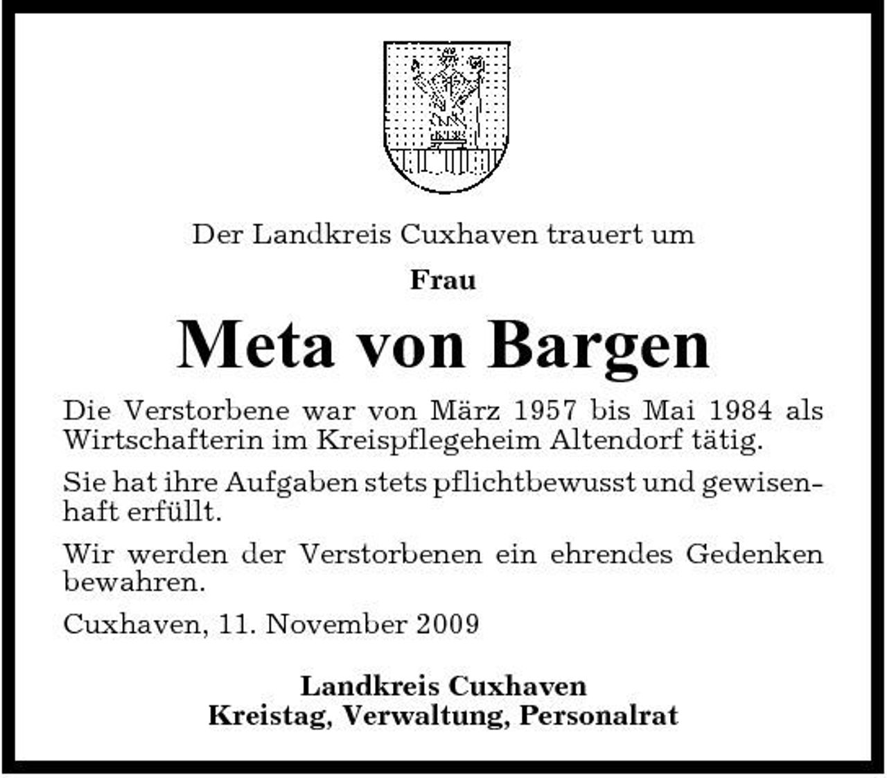 <p>Der Landkreis Cuxhaven trauert um Frau</p><p>Meta von Bargen<br />Die Verstorbene war von März 1957 bis Mai 1984 als Wirtschafterin im Kreispflegeheim Altendorf tätig. Sie hat ihre Aufgaben stets pflichtbewusst und gewisenhaft erfüllt. Wir werden der Verstorbenen ein ehrendes Gedenken bewahren. Cuxhaven, 11. November 2009 Landkreis Cuxhaven Kreistag, Verwaltung, Personalrat</p>