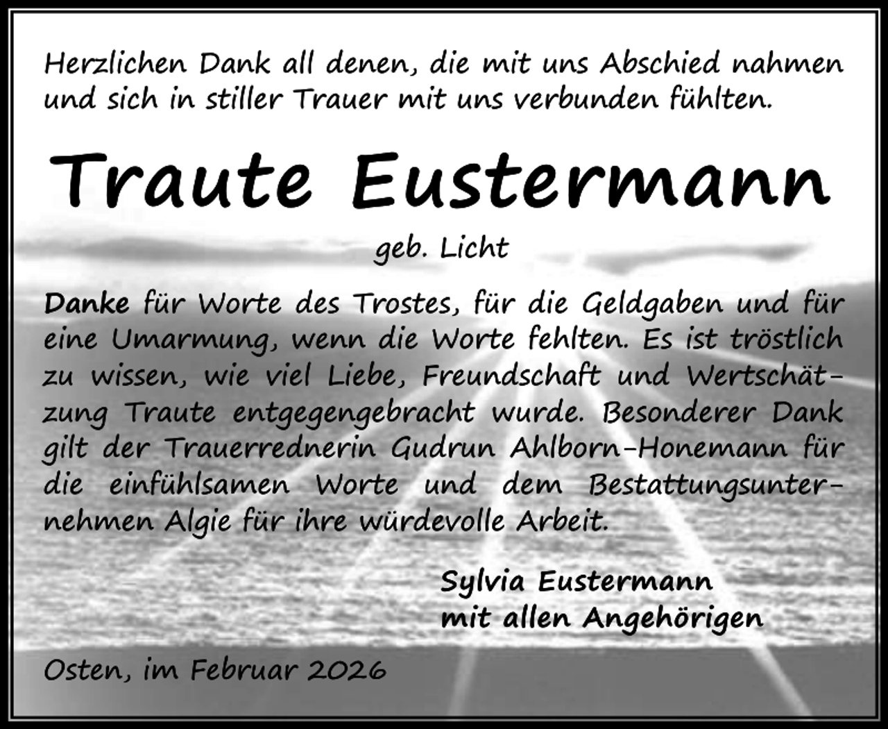 <p>Herzlichen Dank all denen, die mit uns Abschied nahmen<br />und sich in stiller Trauer mit uns verbunden fühlten.</p><p>Traute Eustermann<br />geb. Licht</p><p>Danke für Worte des Trostes, für die Geldgaben und für<br />eine Umarmung, wenn die Worte fehlten. Es ist tröstlich<br />zu wissen, wie viel Liebe, Freundschaft und Wertschätzung Traute entgegengebracht wurde. Besonderer Dank<br />gilt der Trauerrednerin Gudrun Ahlborn-Honemann für<br />die einfühlsamen Worte und dem Bestattungsunternehmen Algie für ihre würdevolle Arbeit.<br />Sylvia Eustermann<br />mit allen Angehörigen<br />Osten, im Februar 2026</p>