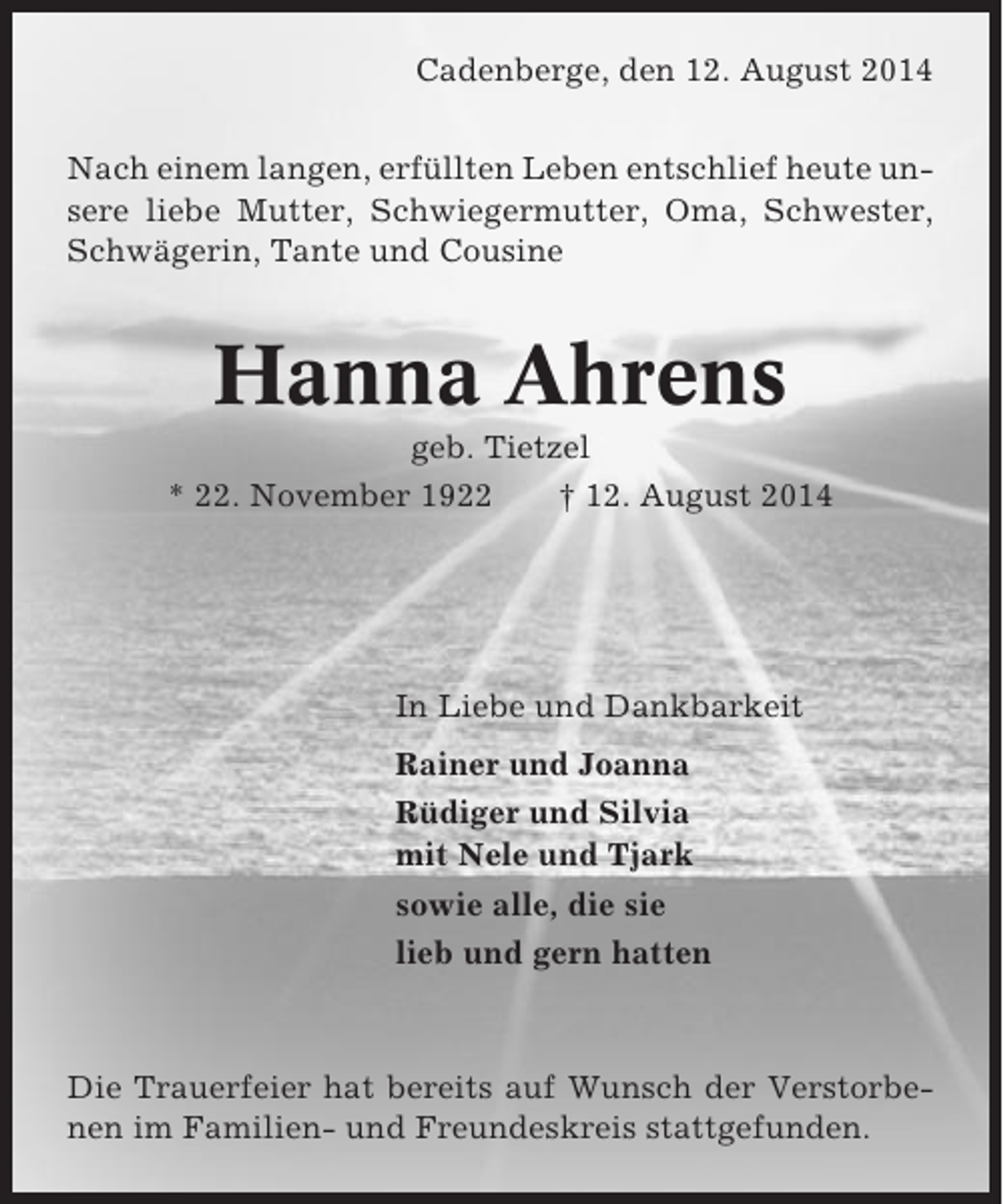 <p>Cadenberge, den 12. August 2014<br />Nach einem langen, erfüllten Leben entschlief heute unsere liebe Mutter, Schwiegermutter, Oma, Schwester,<br />Schwägerin, Tante und Cousine</p><p>Hanna Ahrens<br />geb. Tietzel<br />* 22. November 1922<br />† 12. August 2014</p><p>In Liebe und Dankbarkeit<br />Rainer und Joanna<br />Rüdiger und Silvia<br />mit Nele und Tjark<br />sowie alle, die sie<br />lieb und gern hatten</p><p>Die Trauerfeier hat bereits auf Wunsch der Verstorbenen im Familien- und Freundeskreis stattgefunden.</p>
